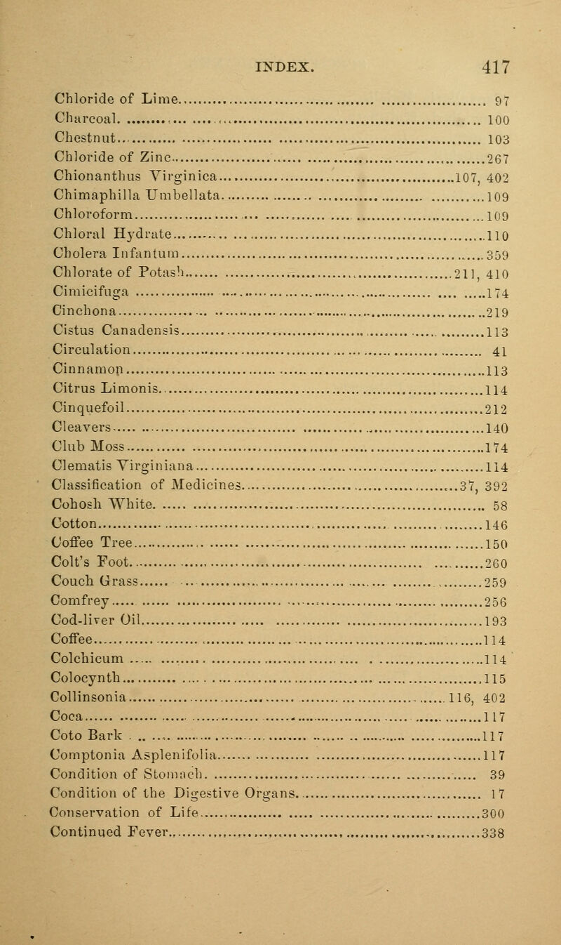 Chloride of Lime 97 CliHrcoal , 100 Chestnut 103 Chloride of Zinc 267 Chionanthus Virginica 107, 402 Chimaphilla Umbellata 109 Chloroform 109 Chloral Hydrate 110 Cholera Infantum ....359 Chlorate of Potash 211, 410 Cimixiifuga 174 Cinchona 219 Cistus Canadensis ,,... 113 Circulation 41 Cinnamon , 113 Citrus Limonis 114 Cinquefoil 212 Cleavers , 140 Club Moss 174 Clematis Virginian a 114 Classification of Medicines ...37, 392 Cohosh White 58 Cotton 146 Coffee Tree 150 Colt's Foot 260 Couch Grass .. 259 Comfrey 256 Cod-liver Oil 193 Coffee 114 Colchicum 114 Colocynth 115 Collinsonia 116, 402 Coca 117 Coto Bark . .. 117 Comptonia Asplenifolia 117 Condition of Stoninch 39 Condition of the Digestive Organs 17 Conservation of Life 300 Continued Fever 338