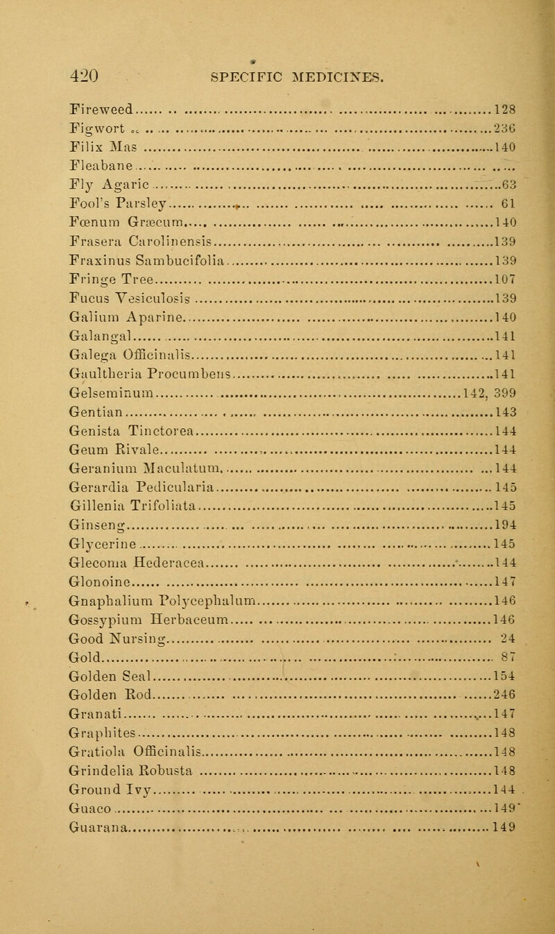 Fireweed 128 Figwort =. ...236 Filix Mas 140 Fleabane. Fly Agaric 63 Fool's Parsley ^ 61 Foenura Groecum 140 Frasera Carolinensis 139 Fraxinus Sambucifolia 139 Fringe Tree 107 Fucus Yesiculosis - 139 Galium Aparine 140 Galangal 141 Galega Officinalis 141 Gaultheria Procumbeiis 141 Gelseminum 142, 399 Gentian , 143 Genista Tinctorea 144 Geum Rivals 144 Geranium Maculatum 144 Gerardia Pedicularia 145 Gillenia Trifoliata 145 Ginseng 194 Gh'cerine. .....145 Gleconia Hederacea ■ 144 Glonoine 147 Gnaphalium Polyceplialum 146 Gossypium Herbaceum 146 Good Nursing 24 Gold : 87 Golden Seal 154 Golden Rod 246 Granati .....147 Grapbites 148 Gratiola Officinalis 148 Grindelia Robusta 148 Ground Ivy .....144 Guaco 149 Guarana .■.. -. 149