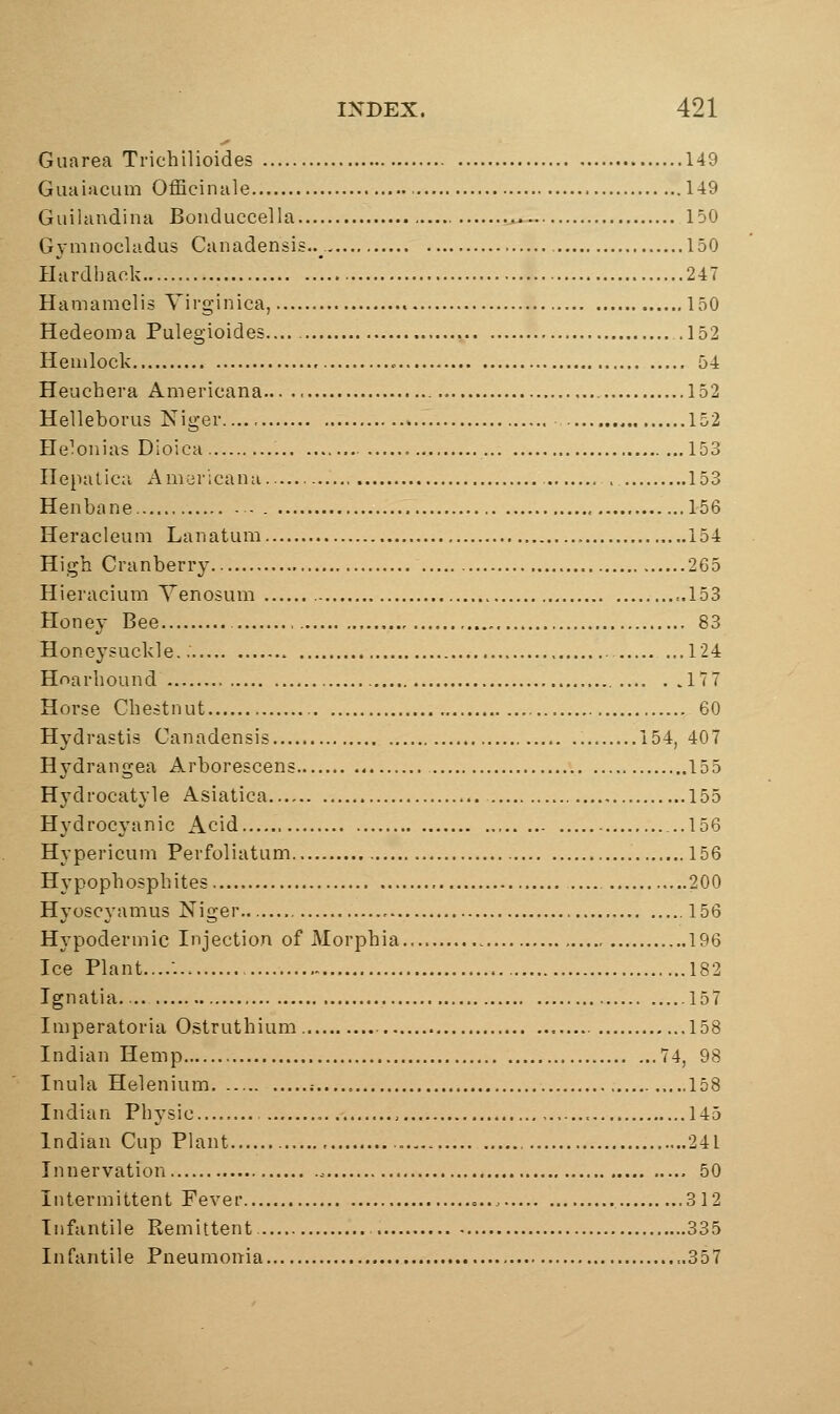 Giiarea Trichilioides 149 Guai>icum Officinale 149 Guihindina Bouduccella 150 Gymnocladus Canadensis.. , 150 Ilardhaek 247 Hamamelis Yirginica, 150 Hedeoma Pulegioides.... .152 Hemlock 54 Heuchera Americana 152 Helleborus Niger 152 He^onias Dioica 153 Ilepatica Am;jr';canu . 153 Henbane 156 Heracleum Lanatum 154 High Cranberry 265 Hieracium Venosum ..153 Honey Bee 83 Honeysuckle,. 124 HoarlioLind 177 Horse Chestnut 60 Hydrastis Canadensis 154, 407 Hj'drangea Arborescens 155 Hydrocatyle Asiatica 155 Hydrocyanic Acid ..156 Hypericum Perfoliatum 156 Hypophosphites 200 Hyoscyamus Niger 156 Hypodermic Injection of Morphia 196 Ice Plant..... 182 Ignatia .157 Imperatoria Ostruthium 158 Indian Hemp 74, 98 Inula Helenium .- ,,.,158 Indian Physic 145 Indian Cup Plant 241 Innervation .- 50 Intermittent Fever = 312 Infantile Remittent 335 Infantile Pneumonia ..357