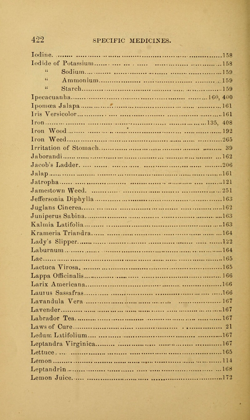 Iodine. 158 Iodide of Potassium . ...158  Sodium 159 '* Ammonium ...159  Starch 159 Ipecacuanha 160, 400 Ipomcea Jalapa .*. 161 Iris Versicolor 161 Iron 135, 408 Iron Wood * 192 Iron Weed , 265 Irritation of Stomach 39 Jaborandi 162 Jacob's Ladder , 206 Jalap ,., 161 Jatropha 121 Jamestown Weed 251 Jeffersonia Diphylla 163 Juglans Cinerea 162 Juniperus Sabina 163 Kalmia Latifolia 163 Krameria Triandra 164 Lady's Slipper 122 Laburnum... 164 Lac 165 Lactuca Virosa 165 Lappa Officinalis 166 Larix Americana 166 Laui 113 Sassafras 166 Lavandula Vera 167 Lavender ., .....167 Labrador Tea 167 Laws of Cure 21 Ledum Latifolium , 167 Leptandra Virginica , 167 Lettuce 165 Lemon 114 Leptandrin 168 Lemon Juice 172