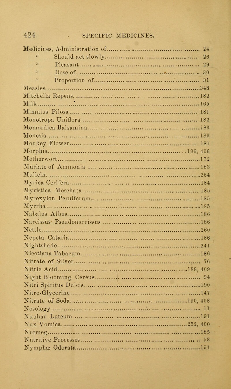 Medicines, Administration of „... 24  Should act slowly 26  Pleasant 29 Dose of , A 30 '■ Proportion of , 31 Measles 348 Mitchella Kepens 182 Milk ;. , 165 Miraulus Pilosa 181 Monotropa Uniflora 182 ]V[oraordica Balsamina 183 Monesia 183 Monkey Flower 181 Morphia 196, 406 Motherwort 172 Muriate of Ammonia — 183 Mullein 264 Mj-rica Cerifera 184 Myristica Moschata 185 Myroxylon Peruiferum.. ..185 Myrrha c , 185 Nabalus Albus 186 Narcissus- Pseudonarcissus 186 Nettle 260 Nepeta Cataria 186 Nightshade 241 Nicotiana Tabacum 186 Nitrate of Silver 76 Nitric Acid 188, 409 Night Blooming Cereus 94 Nitri Spiritus Dulcis 190 Nitro-Glycerine 147 Nitrate of Soda.... 190, 408 Nosology — 11 Nuphar Luteum 191 Nux Vomica ...252, 400 Nutmeg 185 Nutritive Processes 53 Nymphse Odorata 191