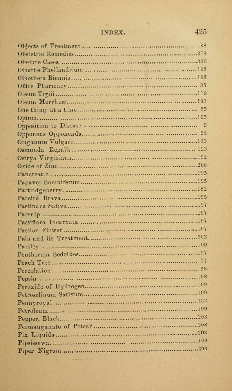 Objects of Treatment 38 Obstetric Remedies 378 Obscure Cases ■ 306 (Enathe Phellandriura 192 (Enothera Biennis 192 Office Pharmacy 35 Oleum Tigiii 119 Oleum MorrhuEe 193 One thing at a time » 25 Opium 195 (Opposition to Disease 9 Opponens Opponenda. 22 Origanum Vulgare 193 Osmunda Eegalis 193 Ostrya Yirginiana 192 Oxide of Zinc 268 Pancreatin 195 Papaver Somniferum ■■ 195 Partridgeberry 182 Pareira Brava 195 Pastinaca Sativa 19 Parsnip 19' Passiflora Incarnata. 197 Passion Plower 19* Pain and its Treatment • 303 Parsley 1^9 Penthorum Sedoides •■• 197 Peach Tree ''1 Percolation ^'^ Pepsin ^98 Peroxide of Hydrogen 199 Petroselinum Sativum 199 Pennyroyal. • Petroleum ^^^ Pepper, Black -..- 203 Permanganate of Potash 208 Pix Liquida , 203 Pipsissewa - ' ^ Piper Nigrum , *203