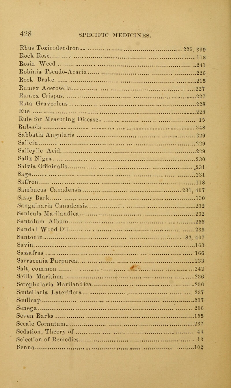 Rhus Toxicodendron 225 399 Rock Rose 1^3 Rosin Weed ..241 Robinia Pseudo-Acacia , 226 Rock Brake , 215 Rumex Acetosella 227 Rum ex Ci-ispus , 227 Ruta Graveolens 228 Rue 228 Rule for Measuring Disease.. 15 Rubeola 348 Sabbatia Angularis 229 Salicin 229 Salicylic Acid 229 Salix Nigra , 230 Salvia Officinalis 231 Sage 231 Saifron 118 Sambucus Canadensis 231, 407 Sassy Bark 130 Sanguinaria Canadensis 232 Sanicuia Marilandica 232 Santalum Album 233 Sandal Wood Oil o 233 Santonin 82, 407 Savin 163 Sassafras '. 166 Sarracenia Purpurea 233 Salt, common ft^. 242 Scilla Maritima 236 Scropluilaria Marilandica. 236 Scutellaria Lateriflora 237 Scullcap = .. 237 Senega 206 Seven Barks 155 Secale Cornutum 237 Sedation, Theory of 44 Selection of Remedies 13 Senna ,,...,,.,,, ,, ..,,...102