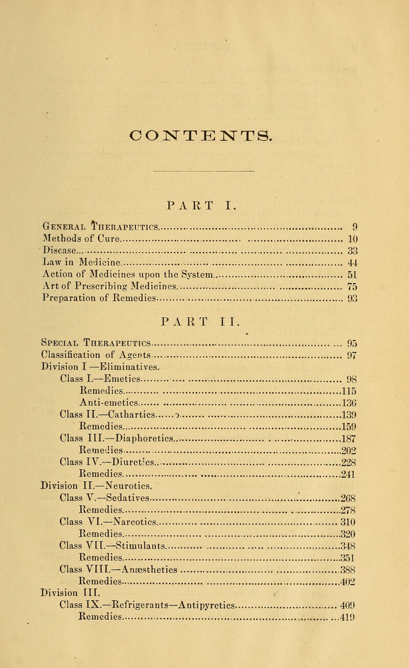 OOISTTENTS. PART I. General I'herapeutics 9 Methods of Cure 10 Disease 33 Law in Medicine. • 44 Action of Medicines upon the System 51 Art of Prescribing Medicines 75 Preparation of Remedies 93 PART II. Special Therapeutics 95 Classification of Agents 97 Division I —Eliminatives. Class I.—Emetics 98 Remedies 115 Anti-emetics 136 Class II.—Cathartics d 139 Remedies 159 Class III.—Diaphoretics 187 Remedies 202 Class IV.—Diuretics 228 Remedies 241 Division II.—Neurotics. Class v.—Sedatives ' 268 Remedies 278 Class VI.—Narcotics 310 Remedies 320 Class VII.—Stimulants 348 Remedies 351 Class VIII.—Anaesthetics 388 Remedies 402 Division III. r Class IX.—Refrigerants—Antipyretics 409 Remedies 419