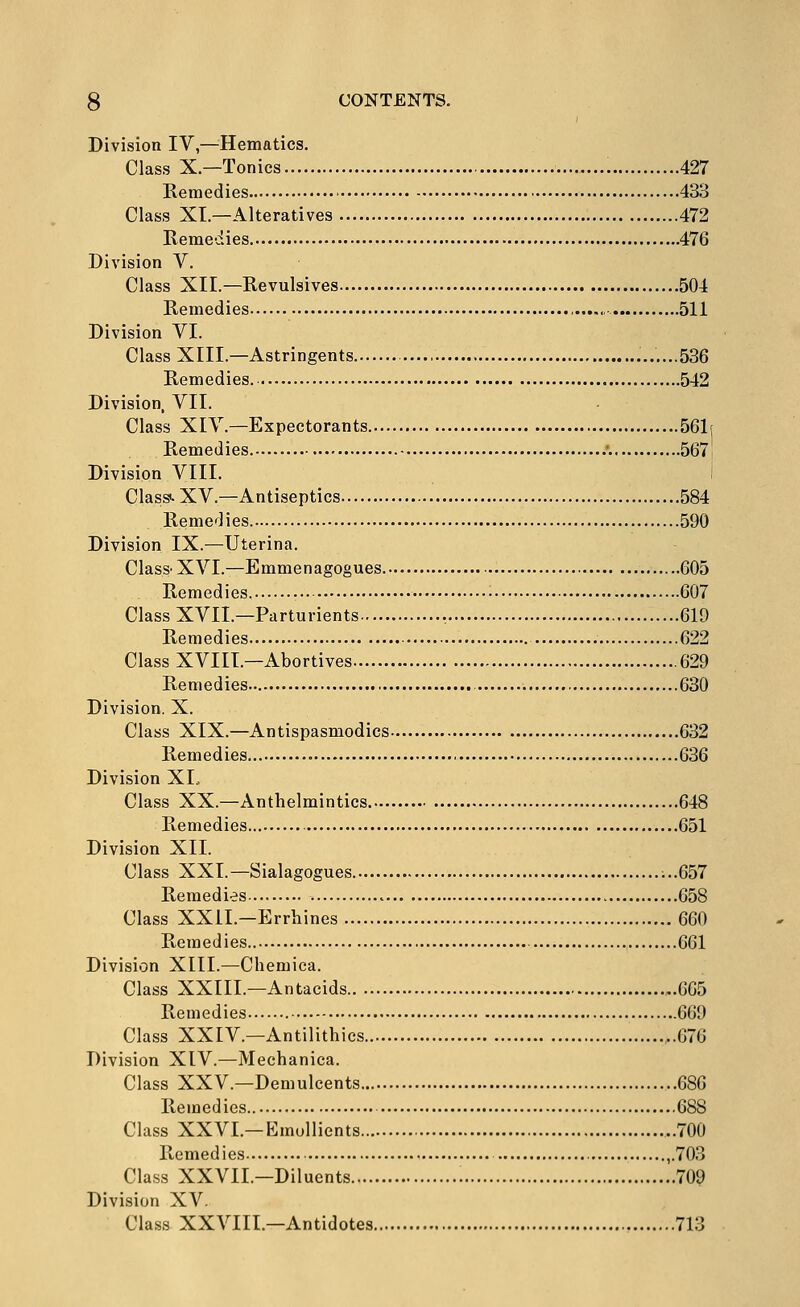 Division IV,—Hematics. Class X.—Tonics 427 Remedies 433 Class XL—Alteratives 472 Remedies 476 Division V. Class XII.—Revulsives 504 Remedies ,....„ 511 Division VI. Class XIII.—Astringents .......536 Remedies. 542 Division, VII. Class XIV.—Expectorants 561( Remedies •. 567 Division VIII. Classi-XV.—Antiseptics 584 Remedies 590 Division IX.—Uterina. Class-XVI.—Emmenagogues 605 Remedies. • 607 Class XVII.—Parturients 619 Remedies 622 Class XVIII.—Abortives 629 Remedies 630 Division. X. Class XIX.—Antispasmodics 632 Remedies 636 Division XI., Class XX.—Anthelmintics 648 Remedies 651 Division XII. Class XXI.—Sialagogues. ;..657 Remedies 658 Class XXII.—Errhines 660 Remedies 661 Division XIII.—Chemica. Class XXIIL—Antacids 665 Remedies 669 Class XXIV.—Antilithics ..676 Division XIV.—Mechanica. Class XXV.—Demulcents 686 Remedies 688 Class XXVI.—Emollients ..700 Remedies ,.703 Class XXVII.—Diluents 709 Division XV. Class XXVIII.—Antidotes 713