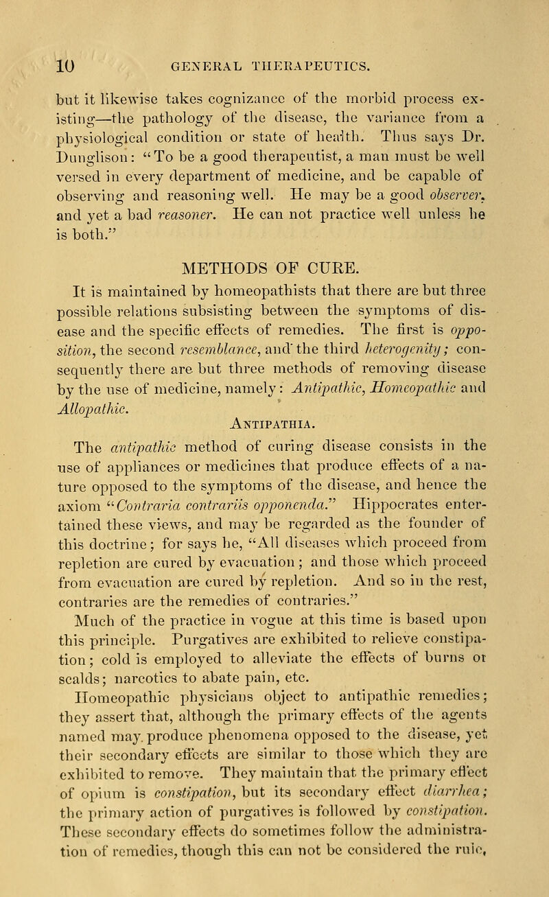 but it likewise takes cognizance of the morbid process ex- isting—the pathology of the disease, the variance from a physiological condition or state of heaUh. Thus says Dr. Dunglison: To be a good therapeutist, a man must be well versed in every department of medicine, and be capable of observing and reasoning well. He may be a good observer, and yet a bad reasoner. He can not practice well unless he is both. METHODS OF CURE. It is maintained by homeopathists that there are but three possible relations subsisting between the symptoms of dis- ease and the specific effects of remedies. The first is oppo- sition, the second resemblance, and'the third heterogenity; con- sequently there are but three methods of removing disease by the use of medicine, namely: Antipathic, Homeopathic and Allopathic. Antipathia. The antipathic method of curing disease consists in the use of appliances or medicines that produce effects of a na- ture opposed to the symptoms of the disease, and hence the axiom '■'■ Contraria contrariis opponenda. Hippocrates enter- tained these views, and may be regarded as the founder of this doctrine; for says he, All diseases which proceed from repletion are cured by evacuation; and those which proceed from evacuation are cured by repletion. And so in the rest, contraries are the remedies of contraries. Much of the practice in vogue at this time is based upon this principle. Purgatives are exhibited to relieve constipa- tion; cold is employed to alleviate the efTects of burns or scalds; narcotics to abate pain, etc. Homeopathic johysicians object to antipathic remedies; they assert that, although the primary effects of the agents named may. produce phenomena opposed to the disease, yet. their secondary efibets are similar to those which they are exhibited to remove. They maintain that the primary eflect of opium is constipation, hwt its secondary effect diarrhea; the primary action of purgatives is followed by constipation. These secondary effects do sometimes follow the administra- tion of remedies, though this can not be considered the rule,