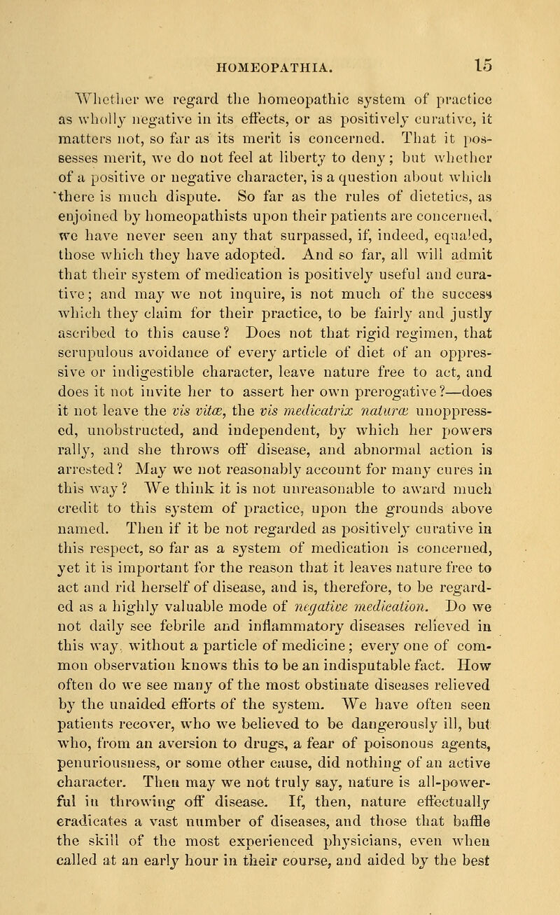 Whether we regard tlie homeopathic system of practice as wholly negative in its effects, or as positively curative, it matters not, so far as its merit is concerned. That it pos- sesses merit, we do not feel at liberty to deny; but whether of a positive or negative character, is a question about which there is much dispute. So far as the rules of dietetics, as enjoined by homeopathists upon their patients are concerned, wc have never seen any that surpassed, if, indeed, equaled, those which they have adopted. And so far, all will admit that their system of medication is positively useful and cura- tive ; and may Ave not inquire, is not much of the succes** which they claim for their practice, to be fairly and justly ascribed to this cause? Does not that rigid regimen, that scrupulous avoidance of every article of diet of an oppres- sive or indigestible character, leave nature free to act, and does it not invite her to assert her own prerogative?—does it not leave the vis vitce, the vis medicatrix naiurcE unoppress- ed, unobstructed, and independent, by which her powders rally, and she throws off disease, and abnormal action is arrested? May we not reasonably account for many cures in this way? We think it is not unreasonable to award much credit to this system of practice, upon the grounds above named. Then if it be not regarded as positively curative in this respect, so far as a system of medication is concerned, yet it is important for the reason that it leaves nature free to act and rid herself of disease, and is, therefore, to be regard- ed as a highly valuable mode of negative medication. Do we not daily see febrile and inflammatory diseases relieved in this way, without a particle of medicine; every one of com- mon observation knows this to be an indisputable fact. How often do we see many of the most obstinate diseases relieved by the unaided efforts of the system. We have often seen patients recover, who we believed to be dangerously ill, but who, from an aversion to drugs, a fear of poisonous agents, penuriousness, or some other cause, did nothing of an active character. Then may we not truly say, nature is all-power- ful iu throwing off disease. If, then, nature effectually eradicates a vast number of diseases, and those that baffle the skill of the most experienced physicians, even when called at an earlj^ hour in their course, and aided bj the best