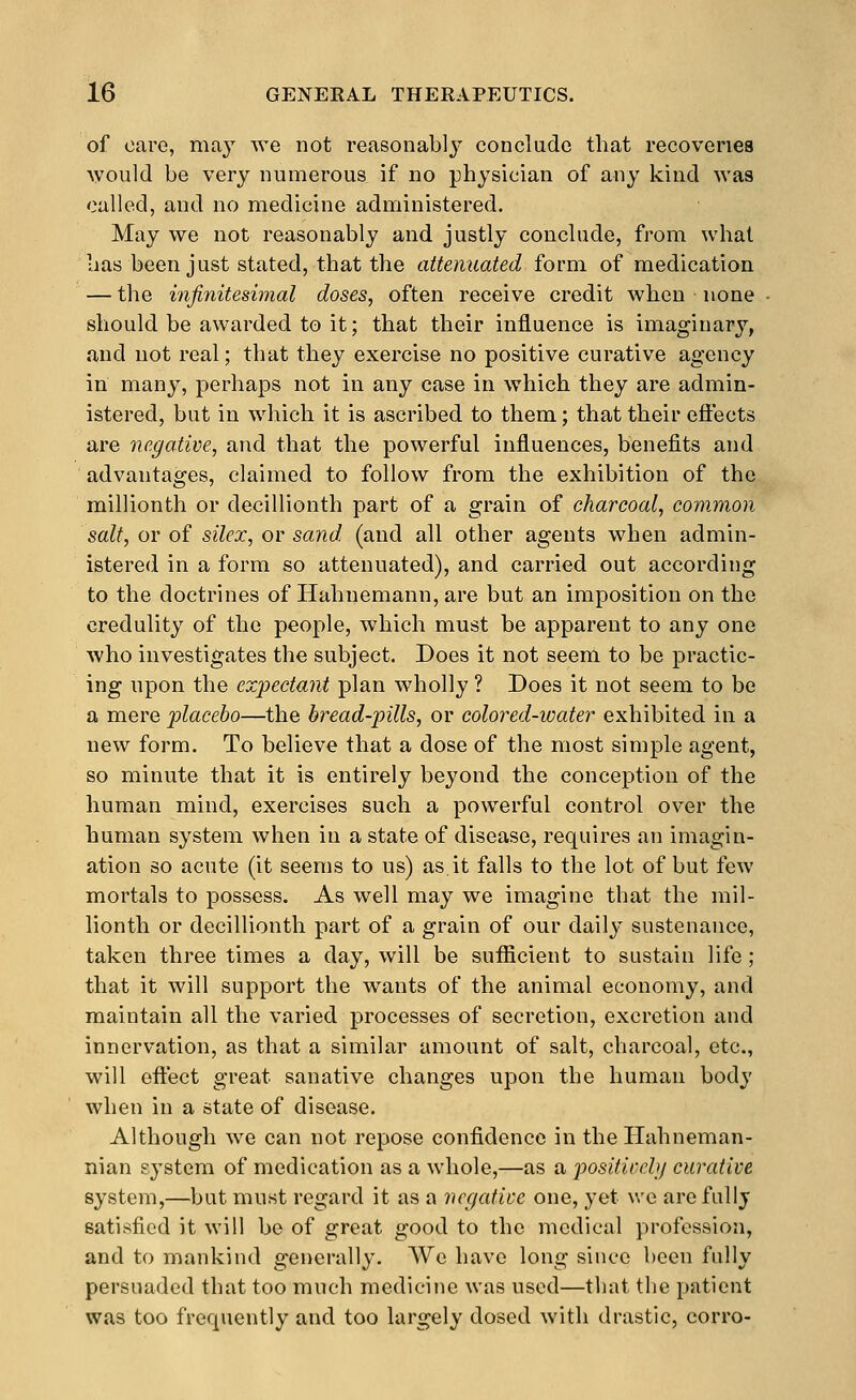 of care, may we not reasonably concladc that recoveries would be very numerous if no physician of any kind was culled, and no medicine administered. May we not reasonably and justly conchide, from what has been just stated, that the attenuated form of medication — the infinitesimal doses, often receive credit when none should be awarded to it; that their influence is imaginary, and not real; that they exercise no positive curative agency in many, perhaps not in any case in which they are admin- istered, but in which it is ascribed to them; that their eftects are negative, and that the powerful influences, benefits and advantages, claimed to follow from the exhibition of the millionth or decillionth part of a grain of charcoal, common salt, or of silex, or sand (and all other agents when admin- istered in a form so attenuated), and carried out according to the doctrines of Hahnemann, are but an imposition on the credulity of the people, which must be apparent to any one who investigates the subject. Does it not seem to be practic- ing upon the expectant plan wholly ? Does it not seem to be a mere placebo—the bread-pills, or colored-water exhibited in a new form. To believe that a dose of the most simple agent, so minute that it is entirely beyond the conception of the human mind, exercises such a powerful control over the human system when in a state of disease, requires an imagin- ation so acute (it seems to us) as it falls to the lot of but few mortals to possess. As well may we imagine that the mil- lionth or decillionth part of a grain of our daily sustenance, taken three times a day, will be sufiicient to sustain life ; that it will support the wants of the animal economy, and maintain all the varied processes of secretion, excretion and innervation, as that a similar amount of salt, charcoal, etc., will eftect great sanative changes upon the human body when in a state of disease. Although we can not repose confidence in the Hahneman- nian system of medication as a whole,—as a positirely curative system,—but must regard it as a negative one, yet we are fully satisfied it will be of great good to the medical profession, and to mankind generally. We have long since been fully persuaded that too much medicine was used—that the patient was too frequently and too largely dosed with drastic, corro-