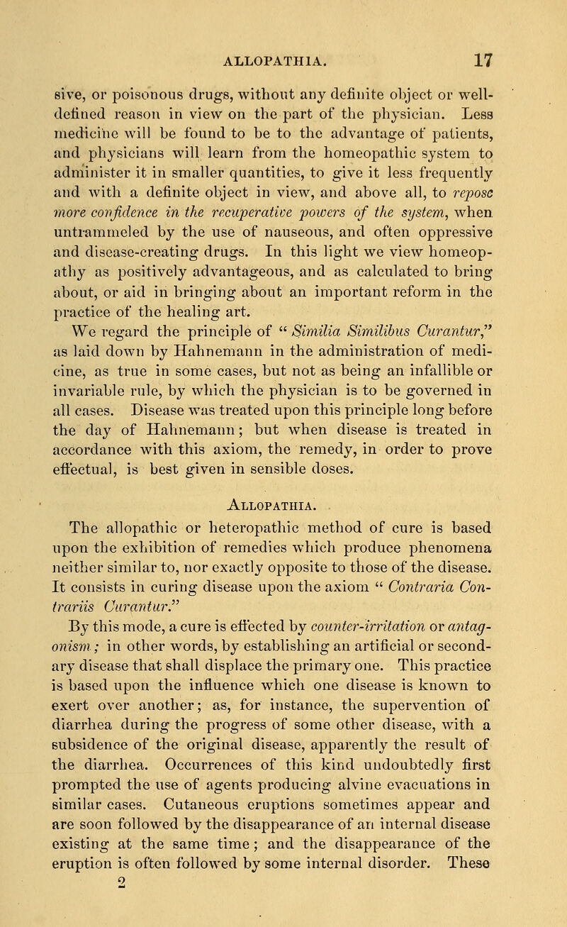 sive, or poisonous drugs, without any definite object or well- defined reason in view on the part of the physician. Less medicine will be found to be to the advantage of patients, and physicians will learn from the homeopathic system to administer it in smaller quantities, to give it less frequently and with a definite object in view, and above all, to repose more confidence in the recuperative powers of the system, when, untrammeled by the use of nauseous, and often oppressive and disease-creating drugs. In this light we view homeop- athy as positively advantageous, and as calculated to bring about, or aid in bringing about an important reform in the practice of the healing art. We regard the principle of  Similia Similibus Curantur,' as laid down by Hahnemann in the administration of medi- cine, as true in some cases, but not as being an infallible or invariable rule, by which the physician is to be governed in all cases. Disease was treated upon this principle long before the day of Hahnemann; but when disease is treated in accordance with this axiom, the remedy, in order to prove efi'ectual, is best given in sensible doses. Allopathia. . The allopathic or heteropathic method of cure is based upon the exhibition of remedies which produce phenomena neither similar to, nor exactly opposite to those of the disease^ It consists in curing disease upon the axiom  Contraria Con- trariis Curantur. By this mode, a cure is effected by counter-irritation or antag- onism; in other words, by establishing an artificial or second- ary disease that shall displace the primary one. This practice is based upon the influence which one disease is known to exert over another; as, for instance, the supervention of diarrhea during the progress of some other disease, with a subsidence of the original disease, apparently the result of the diarrhea. Occurrences of this kind undoubtedly first prompted the use of agents producing alvine evacuations in similar cases. Cutaneous eruptions sometimes appear and are soon followed by the disappearance of an internal disease existing at the same time; and the disappearance of the eruption is often followed by some internal disorder. These