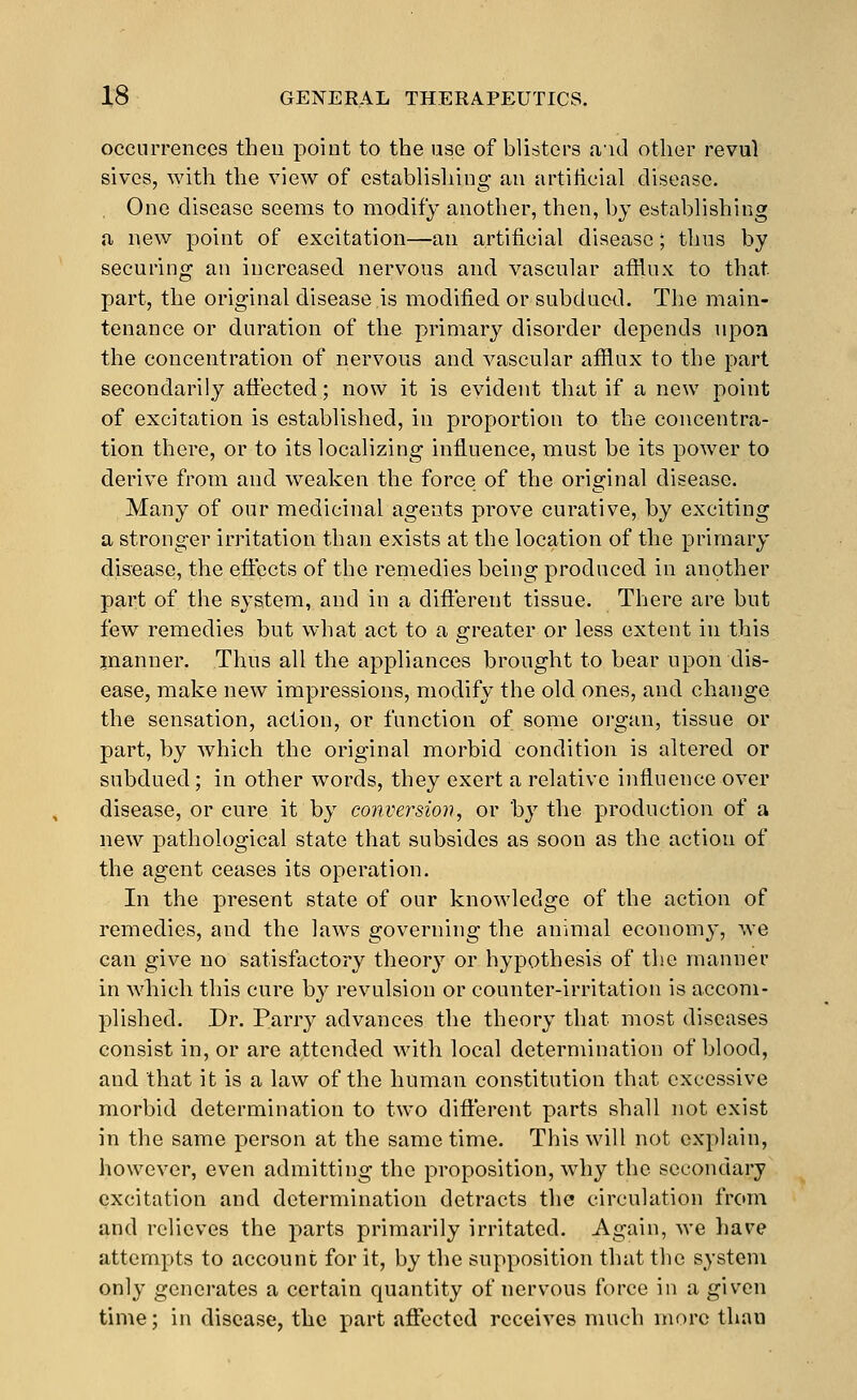 occnrrences then point to the use of blisters aid other revul sivcs, with the view of estabhshing an artilicial disease. One disease seems to modify another, then, bj estabhshing a new point of excitation—an artificial disease; thus by securing an increased nervous and vascular afflux to that part, tlie original disease is modified or subdued. The main- tenance or duration of the primary disorder depends upon the concentration of nervous and vascular afflux to the part secondarily atiected; now it is evident that if a new point of excitation is established, in proportion to the concentra- tion there, or to its localizing influence, must be its power to derive from and weaken the force of the original disease. Many of our medicinal agents prove curative, by exciting a stronger irritation than exists at the location of the primary disease, the effects of the remedies being produced in another part of the system, and in a difterent tissue. There are but few remedies but what act to a greater or less extent in this jnanner. Thus all the appliances brought to bear upon dis- ease, make new impressions, modify the old ones, and change the sensation, action, or function of some oi-gan, tissue or part, by which the original morbid condition is altered or subdued; in other words, they exert a relative influence over disease, or cure it by conversion, or by the production of a new pathological state that subsides as soon as the action of the agent ceases its operation. In the present state of our knowledge of the action of remedies, and the laws governing the annual econom}', we can give no satisfactory theory or hypothesis of the manner in which this cure by revulsion or counter-irritation is accom- plished. Dr. Parry advances the theory that most diseases consist in, or are attended with local determination of blood, and that it is a law of the human constitution that excessive morbid determination to two difierent parts shall not exist in the same person at the same time. This will not explain, however, even admitting the proposition, why the secondary excitation and determination detracts the circulation from and relieves the parts primarily irritated. Again, we have attempts to account for it, by the supposition that the system only generates a certain quantity of nervous force in a given time; in disease, the part aftectcd receives much more than