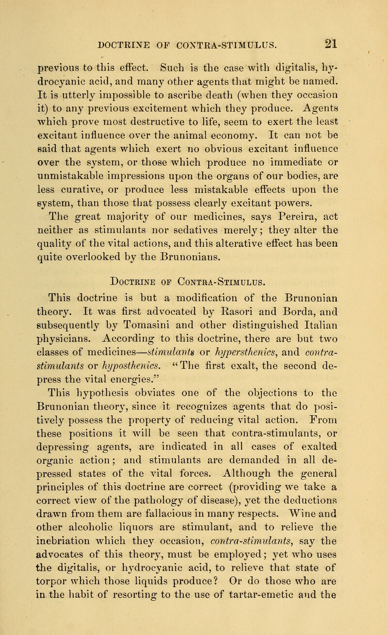 previous to this effect. Such is the case with digitalis, hy- drocyanic acid, and many other agents that might be named. It is utterly impossible to ascribe death (when they occasion it) to any previous excitement which they produce. Agents which prove most destructive to life, seem to exert the least excitant influence over the animal economy. It can not be said that agents which exert no obvious excitant influence over the system, or those which produce no immediate or unmistakable impressions upon the organs of our bodies, are less curative, or produce less mistakable effects upon the system, than those that possess clearly excitant powers. The great majority of our medicines, says Pereira, act neither as stimulants nor sedatives merely; they alter the quality of the vital actions, and this alterative effect has beeu quite overlooked by the Brunonians. Doctrine of Contra-Stimulus. This doctrine is but a modification of the Brunonian theory. It was first advocated b}'^ Rasori and Borda, and Bubsequently by Tomasini and other distinguished Italian physicians. According to this doctrine, there are but two classes of medicines—stimulavts or hypersthenics, and coiitra- stimulants or hypostheiiics. The first exalt, the second de- press the vital energies. This hypothesis obviates one of the objections to the Brunonian theory, since it recognizes agents that do posi- tively possess the property of reducing vital action. From these positions it will be seen that contra-stimulants, or depressing agents, are indicated in all cases of exalted organic action; and stimulants are demanded in all de- pressed states of the vital forces. Although the general principles of this doctrine are correct (providing we take a correct view of the pathology of disease), yet the deductions drawn from them are fallacious in many respects. Wine and other alcoholic liquors are stimulant, and to relieve the inebriation which they occasion, cordra-stimulants, say the advocates of this theory, must be employed; yet who uses the digitalis, or hydrocyanic acid, to relieve that state of torpor which those liquids produce? Or do those who are in.the habit of resorting to the use of tartar-emetic and the