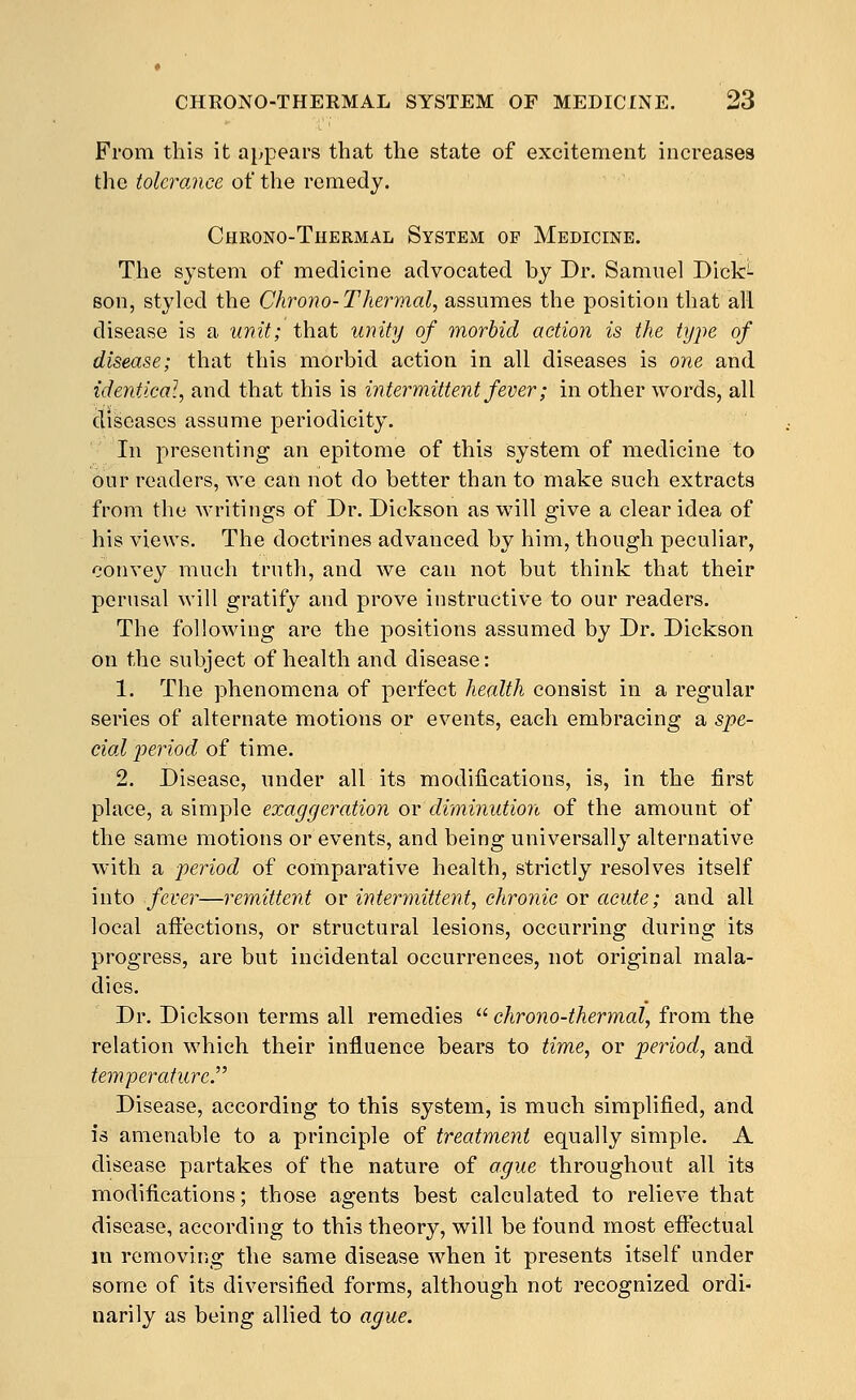 From this it appears that the state of excitement increases the tolcroMce o1i the remedy. Chrono-Thermal System of Medicine. The system of medicine advocated by Dr. Samuel Dick^- son, styled the Chrono-Thermal, assumes the position that all disease is a unit; that unity of morbid action is the type of disease; that this morbid action in all diseases is one and identical, and that this is intermittent fever; in other words, all diseases assume periodicity. In presenting an epitome of this system of medicine to our readers, we can not do better than to make such extracts from the writings of Dr. Dickson as will give a clear idea of his views. The doctrines advanced by him, though peculiar, convey much truth, and we can not but think that their perusal will gratify and prove instructive to our readers. The following are the positions assumed by Dr. Dickson on the subject of health and disease: 1. The phenomena of perfect health consist in a regular series of alternate motions or events, each embracing a spe- cial period of time. 2. Disease, under all its modifications, is, in the first place, a simple exaggeration ov diminution of the amount of the same motions or events, and being universally alternative with a period of comparative health, strictly resolves itself into fever—remittent or intermittent, chronic or acute; and all local aft'ections, or structural lesions, occurring during its progress, are but incidental occurrences, not original mala- dies. Dr. Dickson terms all remedies  chrono-thermal, from the relation which their influence bears to time, or period, and temperature. Disease, according to this system, is much simplified, and is amenable to a principle of treatment equally simple. A disease partakes of the nature of ague throughout all its modifications; those agents best calculated to relieve that disease, according to this theory, will be found most eflJeetual in removing the same disease when it presents itself under some of its diversified forms, although not recognized ordi- narily as being allied to ague.