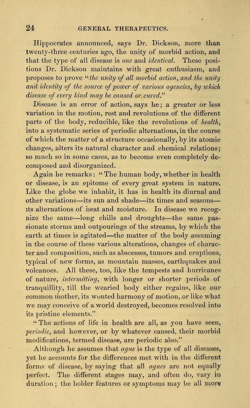 Hippocrates announced, says Dr. Dickson, more than twenty-three centuries ago, the unity of morbid action, and that the type of all disease is one and identical. These posi- tions Dr. Dickson maintains with great enthusiasm, and proposes to prove  the unity of all morbid action, and the unity and identity of the source of power of various agencies, by which disease of every land may be caused or curedJ' Disease is an error of action, says he; a greater or less variation in the motion, rest and revolutions of the different parts of the body, reducible, like the revolutions of health, into a systematic series of periodic alternations, in the course of which the matter of a structure occasionally, by its atomic changes, alters its natural character and chemical relations; so much so in some cases, as to become even completely de- composed and disorganized. Again he remarks:  The human body, whether in health or disease, is an epitome of every great system in nature. Like the globe we inhabit, it has in health its diurnal and other variations—its sun and shade—its times and seasons— its alternations of iieat and moisture. In disease we recog- nize the same—long chills and droughts—the same pas- sionate storms and outpourings of the streams, by which the earth at times is agitated—the matter of the body assuming in the course of these various alterations, changes of charac- ter and composition, such as abscesses, tumors and eruptions, typical of new forms, as mountain masses, earthquakes and volcanoes. All these, too, like the tempests and hurricanes of nature, intermitting, with longer or shorter periods of tranquillity, till the wearied body either regains, like our common mother, its wonted harmony of motion, or like what we may conceive of a world destroyed, becomes resolved into its pristine elements.  The actions of life in health are all, as you have seen, •periodic, and however, or by whatever caused, their morbid modifications, termed disease, are periodic also. Although he assumes that ague is the type of all diseases, yet he accounts for the differences met with in the different forms of disease, by saying that all agues are not equally perfect. The different stages may, and often do, vary in duration; the bolder features or symptoms may be all more