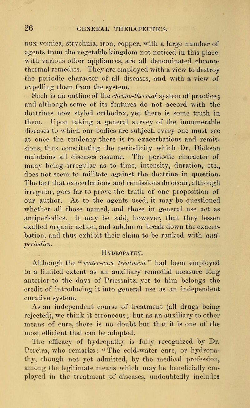 nux-vomica, strychnia, iron, copper, with a large number of agents from the vegetable kingdom not noticed in this place, with various other appliances, are all denominated chrono- thermal remedies. They are employed with a view to destroy the periodic character of all diseases, and with a view of expelling them from the system. Such is an outline of the chrono-thermal system of practice; and although some of its features do not accord with the doctrines now styled orthodox, yet there is some truth in them. Upon taking a general survey of the innumerable diseases to which our bodies are subject, every one must see at once the tendency there is to exacerbations and remis- sions, thus constituting the periodicity which Dr. Dickson maintains all diseases assume. The periodic character of many being irregular as to time, intensity, duration, etc., does not seem to militate against the doctrine in question. The fact that exacerbations and remissions do occur, although irregular, goes far to prove the truth of one proposition of our author. As to the agents used, it may be questioned whether all those named, and those in general use act as antiperiodics. It may be said, however, that they lessen exalted organic action, and subdue or break down the exacer- bation, and thus exhibit their claim to be ranked with anti- periodics. Hydropathy. Although the ?yjaier-ci(re treatment had been employed to a limited extent as an auxiliary remedial measure long anterior to the days of Priessnitz, yet to him belongs the credit of introducing it into general use as an independent curative system. As an independent course of treatment (all drugs being rejected), we think it erroneous; but as an auxiliary to other means of cure, there is no doubt but that it is one of the most efficient that can be adopted. The efficacy of hydropathy is fully recognized by Dr. Pereira, who remarks: The cold-water cure, or hydropa- thy, though not yet admitted, by the medical profession, among the legitimate means which may be beneficially em- ployed in the treatment of diseases, undoubtedly includes!