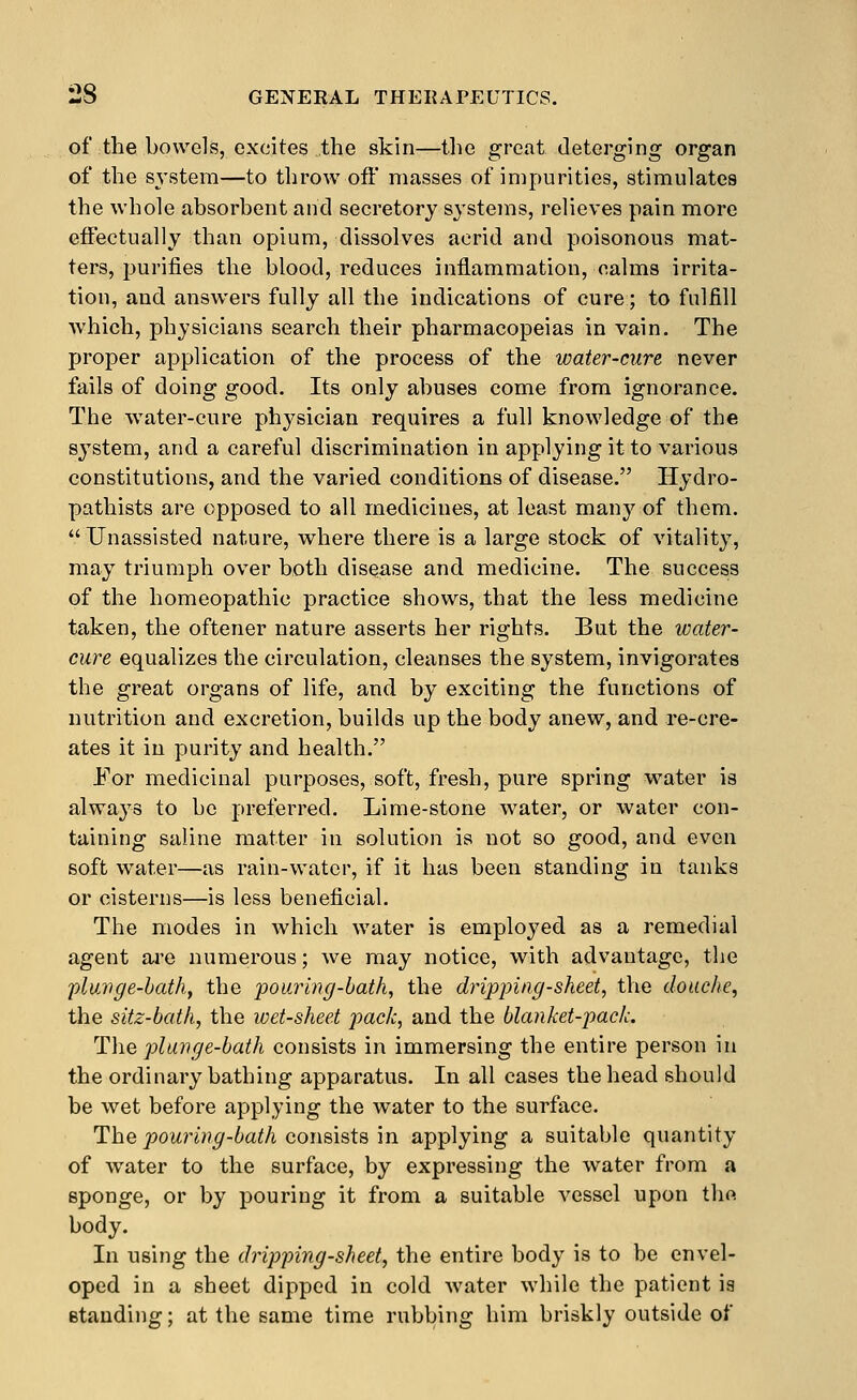 of the bowels, excites the skin—tlie great deterging organ of the system—to throw off masses of impurities, stimulates the whole absorbent and secretory systems, relieves pain more effectually than opium, dissolves acrid and poisonous mat- ters, purifies the blood, reduces inflammation, calms irrita- tion, and answers fully all the indications of cure; to fulfill which, physicians search their pharmacopeias in vain. The proper application of the process of the water-cure never fails of doing good. Its only abuses come from ignorance. The water-cure physician requires a full knowledge of the system, and a careful discrimination in applying it to various constitutions, and the varied conditions of disease. Hydro- pathists are opposed to all medicines, at least manj'' of them. Unassisted nature, where there is a large stock of vitality, may triumph over both disease and medicine. The success of the homeopathic practice shows, that the less medicine taken, the oftener nature asserts her rights. But the water- cure equalizes the circulation, cleanses the system, invigorates the great organs of life, and by exciting the functions of nutrition and excretion, builds up the body anew, and re-cre- ates it in purity and health. For medicinal purposes, soft, fresh, pure spring water is always to be preferred. Lime-stone water, or water con- taining saline matter in solution is not so good, and even soft water—as rain-water, if it has been standing in tanks or cisterns—is less beneficial. The modes in which water is employed as a remedial agent are numerous; we may notice, with advantage, the pluvge-bath, the pouring-bath, the dripping-sheet, the douche, the sitz-bath, the wet-sheet pack, and the blanket-pack. The plunge-bath consists in immersing the entire person in the ordinary bathing apparatus. In all cases the head should be wet before applying the water to the surface. The pouring-bath consists in applying a suitable quantity of water to the surface, by expressing the water from a sponge, or by pouring it from a suitable vessel upon the body. In using the dripping-sheet, the entire body is to be envel- oped in a sheet dipped in cold water while the patient is standing; at the same time rubbing him briskly outside of