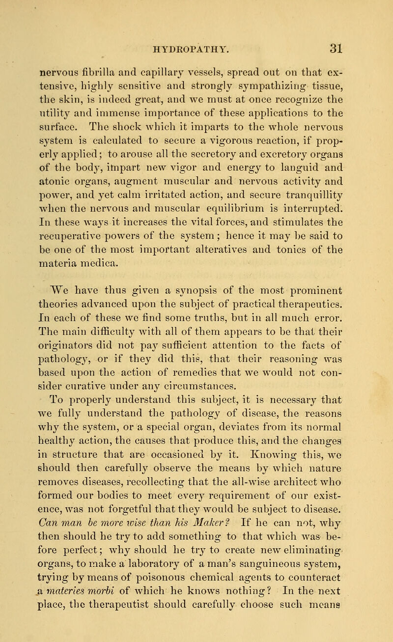 nervous fibrilla and capillary vessels, spread out on that ex- tensive, highly sensitive and strongly sympathizing tissue, the skin, is indeed great, and v^e must at once recognize the utility and immense importance of these applications to the surface. The shock which it imparts to the whole nervous system is calculated to secure a vigorous reaction, if prop- erly applied; to arouse all the secretory and excretory organs of the body, impart new vigor and energy to languid and atonic organs, augment muscular and nervous activity and power, and yet calm irritated action, and secure tranquillity when the nervous and muscular equilibrium is interrupted. In these ways it increases the vital forces, and stimulates the recuperative powers of the system; hence it may be said to be one of the most important alteratives and tonics of the materia medica. We have thus given a synopsis of the most prominent theories advanced upon the subject of practical therapeutics. In each of these we find some truths, but in all much error. The main difficulty wdth all of them appears to be that their originators did not pay sufficient attention to the facts of pathology, or if they did this, that their reasoning was based upon the action of remedies that we would not con- sider curative under any circumstances. To properly understand this subject, it is necessary that we fully understand the pathology of disease, the reasons why the system, or a special organ, deviates from its normal healthy action, the causes that produce this, and the changes in structure that are occasioned by it. Knowing this, we should then carefully observe the means by which nature removes diseases, recollecting that the all-wise architect who formed our bodies to meet every requirement of our exist- ence, was not forgetful that they would be subject to disease. Can man be more wise than his Maker? If he can not, why then should he try to add something to that which was be- fore perfect; why should he try to create new eliminating- organs, to make a laboratory of a man's sanguineous system, trying by means of poisonous chemical agents to counteract .a materles morbi of which he knows nothing? In the next place, the therapeutist should carefully choose such means