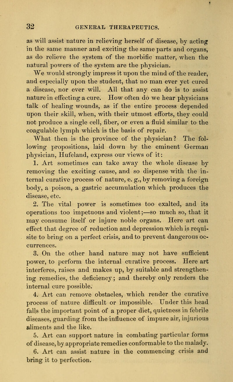 as will assist nature in relieving herself of disease, by acting in the same manner and exciting the same parts and organs, as do relieve the system of the morbific matter, when the natural powers of the system are the physician. We would strongly impress it upon the mind of the reader, and especially upon the student, that no man ever yet cured a disease, nor ever will. All that any can do is to assist nature in effecting a cure. How often do we hear physicians talk of healing wounds, as if the entire process depended upon their skill, when, with their utmost efforts, they could not produce a single cell, fiber, or even a fluid similar to the coagulable lymph which is the basis of repair. What then is the province of the physician? The fol- lowing propositions, laid down by the eminent German physician, Hufeland, express our views of it: 1. Art sometimes can take away the whole disease by removing the exciting cause, and so dispense with the in- ternal curative process of nature, e. g., by removing a foreign body, a poison, a gastric accumulation which produces the disease, etc. 2. The vital power is sometimes too exalted, and its operations too impetuous and violent;—so much so, that it may consume itself or injure noble organs. Here art can effect that degree of reduction and depression which is requi- site to bring on a perfect crisis, and to prevent dangerous oc- currences. 3. On the other hand nature may not have sufficient power, to perform the internal curative process. Here art interferes, raises and makes up, by suitable and strengthen- ing remedies, the deficiency; and thereby only renders the internal cure possible. 4. Art can remove obstacles, which render the curative process of nature difficult or impossible. Under this head falls the important point of a proper diet, quietness in febrile diseases, guarding from the influence of impure air, injurious aliments and the like. 5. Art can support nature in combating particular forms of disease, by appropriate remedies conformable to the malady. 6. Art can assist nature in the commencing crisis and bring it to perfection.