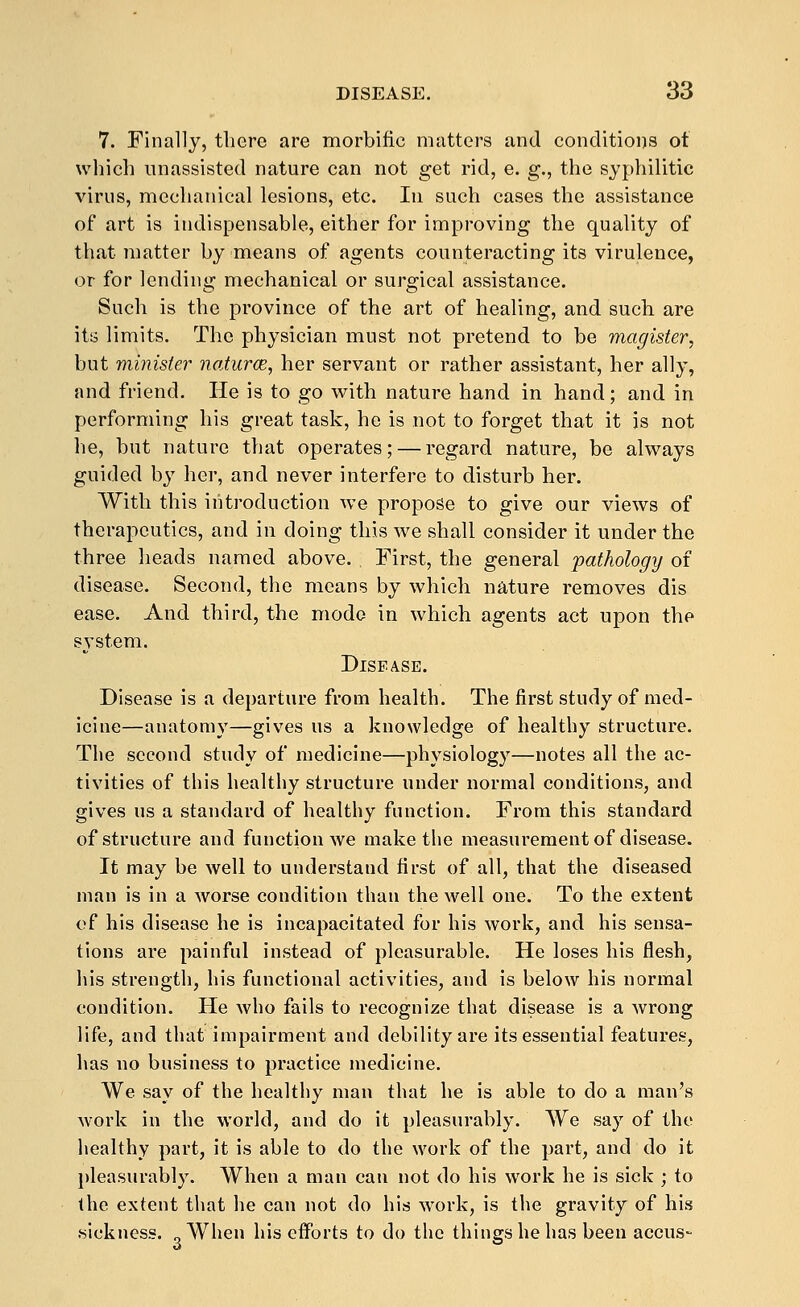 7. Finally, there are morbific matters and conditions ot wliich unassisted nature can not get rid, e. g., the syphilitic virus, mechanical lesions, etc. lu such cases the assistance of art is indispensable, either for improving the quality of that matter by means of agents counteracting its virulence, or for lending mechanical or surgical assistance. Such is the province of the art of healing, and such are its limits. The physician must not pretend to be magister, but minister naJurce, her servant or rather assistant, her ally, and friend. He is to go with nature hand in hand; and in performing his great task, he is not to forget that it js not he, but nature that operates; — regard nature, be always guided by her, and never interfere to disturb her. With this introduction we propose to give our views of therapeutics, and in doing this we shall consider it under the three heads named above. First, the general pathology of disease. Second, the means by which nature removes dis ease. And third, the mode in which agents act upon the system. Disease. Disease is a departure from health. The first study of med- icine—anatomy—gives us a knowledge of healthy structure. The second study of medicine—physiology—notes all the ac- tivities of this healthy structure under normal conditions, and gives us a standard of healthy function. From this standard of structure and function we make the measurement of disease. It may be well to understand first of all, that the diseased man is in a worse condition than the well one. To the extent of his disease he is incapacitated for his work, and his sensa- tions are painful instead of pleasurable. He loses his flesh, his strength, his functional activities, and is below his normal condition. He Avho fails to recognize that disease is a wrong life, and that impairment and debility are its essential features, has no business to practice medicine. We say of the healthy man that he is able to do a man's work in the world, and do it pleasurably. We say of the healthy part, it is able to do the work of the part, and do it pleasurably. When a man can not do his work he is sick ; to the extent that he can not do his work, is the gravity of his sickness. „When his efforts to do the things he has been accus-