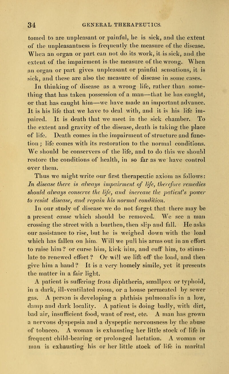 tpmed to are unpleasant or painful, he is sick, and the extent of the unpleasantness is frequently the measure of the disease. When an organ or part can not do its work, it is sick, and the extent of the impairment is the measure of tlie wrong. When an organ or part gives un})leasant or painful sensations, it is sick, and these are also the measure of disease in some cases. In thinking of disease as a wrong life, rather than some- thing that has taken possession of a man—tl-.at he has caught, or that has caught him—we have made an important advance. It is his life that we liave to deal Avith, and it is his life im- paired. It is death that we meet in the sick chamber. To the extent and gravity of the disease, death is taking the place of life. Death comes in the impairment of structure and func- tion ; life comes with its restoration to the normal conditions. We should be conservers of the life, and to do this we should restore the conditions of health, in so far as we have control over them. Thus we might write our first therapeutic axiom as follows: In disease there is always ivipah-ment of life, therefore remedies should always conserve the life, and increase the patienVs power to resist disease, and regain his normal condition. In our study of disease we do not forget that there may be a present cause which should be removed. We see a man crossing the street Avith a burthen, then slij) and fall. He asks our assistance to rise, but he is weighed down with the load Avhich has fallen on him. Will we pull his arms out in an effort to raise him? or curse him, kick him, and cuff him, to stimu- late to renewed effort ? Or will we lift off the load, and then give him a hand ? It is a very homely simile, yet it presents the matter in a fair light. A patient is suffering from diphtheria, smallpox or typhoid, in a dark, ill-ventilated room, or a house ijermeated by sewer gas. A person is developing a phthisis ])ulmonalis in a low, dam]) and dark locality. A patient is doing badly, with dirt, bad air, insufficient food, >vant of rest, etc. A man has grown a nervous dys})epsia and a dyspeptic nervousness by the abuse of tobacco. A woman is exhausting her little stock of life in frequent child-bearing or prolonged lactation. A woman or man is exhaustino; his or her little stock of life in marital