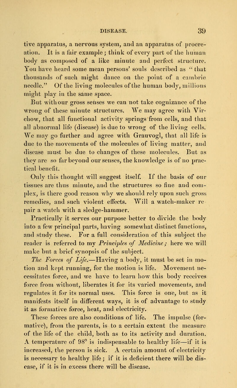 tlvc apparatus, a nervous system, and an apparatus of procre- ation. It is a fair example ; think of every part of the human body as composed of a like minute and perfect structure. You have heard some mean persons' souls described as ^' that thousands of such might dance on the point of a cambric needle. Of the living molecules of the human body, millions might play in the same space. But with our gross senses we can not take cognizance of the wrong of these minute structures. We may agree with Vir- chow, that all functional activity springs from cells, and that all abnormal life (disease) is due to wrong of the living cells. We may go further and agree with Grauvogl, that all life is due to the- movements of the molecules of living matter, and disease must be due to changes of these molecules. But as they are so far beyond our senses, the knowledge is of no prac- tical benefit. Only this thought will suggest itself. If the basis of our tissues are thus minute, and the structures so fine and com- plex, is there good reason why we should rely upon such gross remedies, and such violent effects. Will a watch-maker re pair a watch with a sledge-hammer. Practically it serves our purpose better to divide the body into a few principal parts, having somewhat distinct functions, and study these. For a full consideration of this subject the reader is referred to my Principles of Medicine; here we will make but a brief synopsis of the subject. The Forces of Life.—Having a body, it must be set in mo- tion and kept running, for the motion is life. Movement ne- cessitates force, and we have to learn how this body receives force from without, liberates it for its varied movements, and regulates it for its normal uses. This force is one, but as it manifests itself in different ways, it is of advantage to study it as formative force, heat, and electricity. These forces are also conditions of life. The impulse (for- mative), from the parents, is to a certain extent the measure of the life of the child, both as to its activity and duration. A temperature of 98° is indispensable to healthy life—if it is increased, the i)erson is sick. A certain amount of electricity is necessary to healthy life; if it is deficient there will be dis- ease, if it is in excess there will be disease.