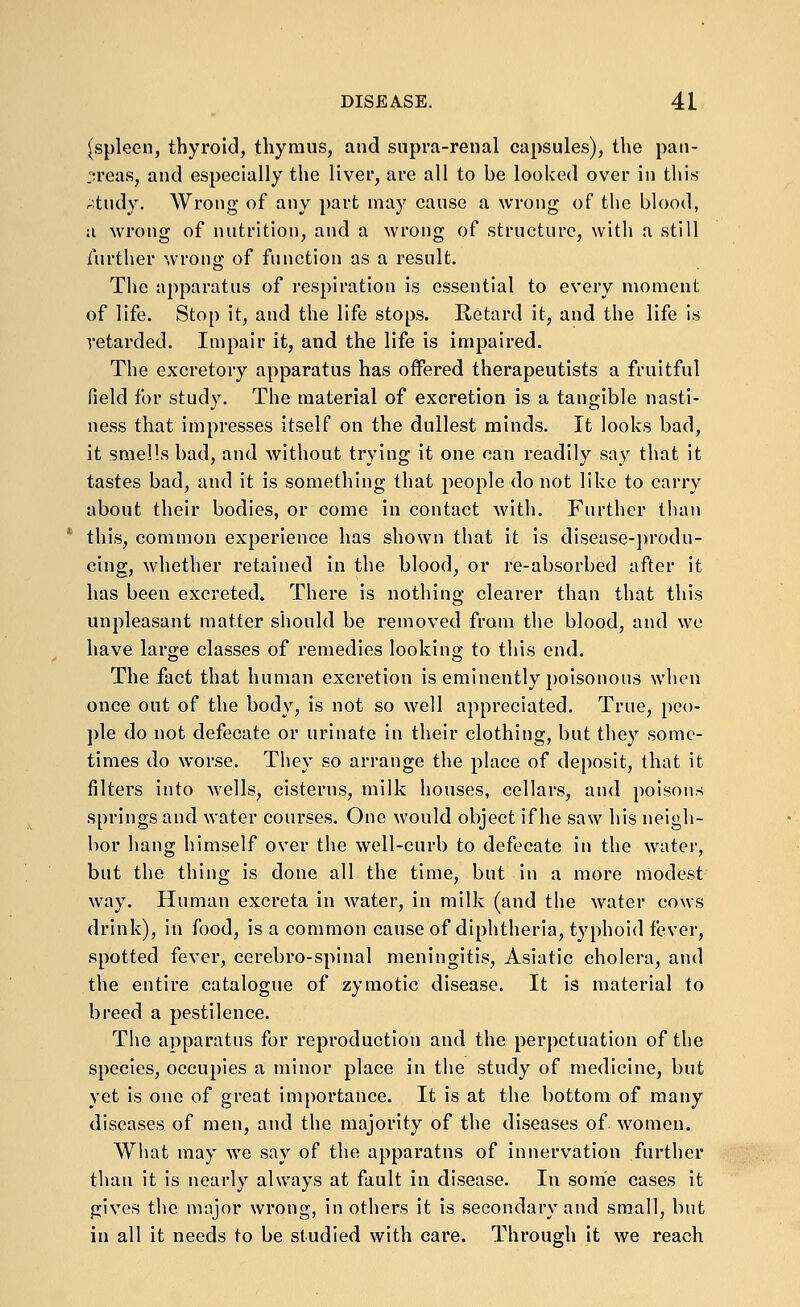 (spleen, thyroid, thymus, and supra-renal capsules), the paii- :;reas, and especially the liver, are all to be looked over in this rtudy. Wrong of any part may cause a wrong of the blood, a wrong of nutrition, and a wrong of structure, with a still further wrong of function as a result. The apparatus of respiration is essential to every moment of life. Stop it, and the life stops. Retard it, and the life is retarded. Impair it, and the life is impaired. The excretory apparatus has oflPered therapeutists a fruitful field for study. The material of excretion is a tangible nasti- ness that impresses itself on the dullest minds. It looks bad, it smells bad, and without trying it one can readily say that it tastes bad, and it is something that people do not like to carry about their bodies, or come in contact Avith. Further than this, common experience has shown that it is disease-produ- cing, whether retained in the blood, or re-absorbed after it has been excreted. There is nothing clearer than that this unpleasant matter should be removed from the blood, and we have large classes of remedies lookino; to this end. The fact that human excretion is eminently poisonous when once out of the body, is not so well appreciated. True, peo- ple do not defecate or urinate in their clothing, but they some- times do worse. They so arrange the place of deposit, that it filters into wells, cisterns, milk houses, cellars, and poisons springs and water courses. One would object if he saw his neigh- bor hang himself over the well-curb to defecate in the water, but the thing is done all the time, but in a more modest way. Human excreta in water, in milk (and the water cows drink), in food, is a common cause of diphtheria, typhoid fever, spotted fever, cerebro-spinal meningitis, Asiatic cholera, and the entire catalogue of zymotic disease. It is material to breed a pestilence. The apparatus for reproduction and the perpetuation of the species, occupies a minor place in the study of medicine, but yet is one of great importance. It is at the bottom of many diseases of men, and the majority of the diseases of women. What may we say of the apparatus of innervation further than it is nearly always at fault in disease. In some cases it gives the major wrong, in others it is secondary and small, but in all it needs to be studied with care. Through it we reach