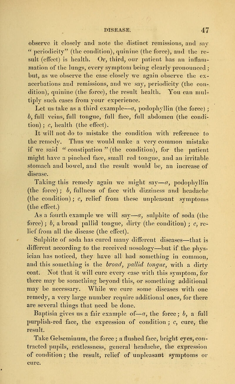 observe it closely and note the distinct remissions, and say  periodicity (the condition), quinine (the force), and the re- sult (effect) is health. Or, third, our patient has an inflam- mation of the lungs, every symptom being clearly pronounced ; but, as \vc observe the case closely we again observe the ex- acerbations and remissions, and we say, periodicity (the con- dition), quinine (the force), the result health. You can mul- tiply such cases from your experience. Let us take as a third example—a, podophyllin (the force) ; b, full veins, full tongue, full face, full abdomen (the condi- tion); c, health (the effect). It will not do to mistake the condition with reference to the remedy. Thus we Avould make a very common mistake if Ave said  constipation  (the condition), for the patient might have a pinched face, small red tongue, and an irritable stomach and bowel, and the result would be, an increase of disease. Taking this remedy again we might say—a, podophyllin (the force); b, fullness of face with dizziness and headache (the condition); c, relief from these unpleasant symptoms (the effect.) As a fourth example we will say—a, sulphite of soda (the force) ; 6, a broad pallid tongue, dirty (the condition) ; c, re- lief from all the disease (the effect). Sulphite of soda has cured many different diseases—that is different according to the received nosology—but if the phys- ician has noticed, they have all had something in common, and this something is the broad, jyallid tongue, with a dirty coat. Not that it will cure every case with this symptom, for there may be something beyond this, or something additional may be necessary. While we cure some diseases with one remedy, a very large number require additional ones, for there are several things that need be done. Baptisia gives us a fair example of—a, the force; b, a full purplish-red face, the expression of condition ; c, cure, the result. Take Gelserainum, the force; a flushed face, bright eyes, con- tracted pupils, restlessness, general headache, the expression of condition ; the result, relief of unpleasant symptoms or cure.