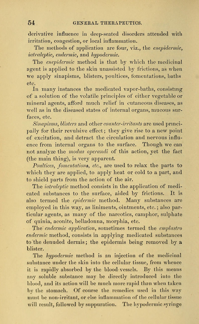 derivative influence in deep-seated disorders attended with irritation, congestion, or local inflammation. The methods of application are four, viz., the enepidermic, iatralepiic, endermic, and hypodermic. The enepidermic method is that by which the medicinal agent is applied to the skin unassisted by i'rictions, as when we apply sinapisms, blisters, poultices, fomentations, baths etc. In many instances the medicated vapor-baths, consisting of a solution of the volatile principles of either vegetable or mineral agents, aftbrd much relief in outaneous diseases, as well as in the diseased states of internal organs, mucous sur- faces, etc. Sinapisms, blisters and other counter-irritants arc used princi- pally for their revulsive effect; they give rise to a new point of excitation, and detract the circulation and nervous influ- ence from internal organs to the surface. Though we can not analyze the modus operandi of this action, yet the fact (the main thing), is very apparent. Poultices, fomentations, etc., are used to relax the parts to which they are applied, to apply heat or cold to a part, and to shield parts from the action of the air. The iatraleptic method consists in the application of medi- cated substances to the surface, aided by frictions. It is also termed the epidermic method. Many substances are employed.in this way, as liniments, ointments, etc.; also par- ticular agents, as many of the narcotics, camphor, sulphate of quinia, aconite, belladonna, morphia, etc. The' endermic application, sometimes termed the emplastro endermic method, consists in applying medicated substances to the denuded dermis; the epidermis being removed by a blister. The hypodermic method is an injection of the medicinal substance under the skin into the cellular tissue, from whence it is rapidly absorbed by the blood-vessels. By this means any soluble substance may be directly introduced into the blood, and its action will be much more rapid thon when taken by the stomach. Of course the remedies used in this way must be non-irritant, or else inflammation of the cellular tissue will result, followed by suppuration. The hypodermic syringe