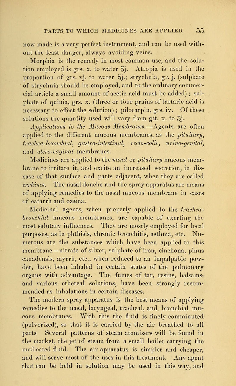now made is a very perfect instrument, and can be used with- out the least danger, always avoiding veins. Morphia is the remedy in most common use, and the solu- tion employed is grs. x. to water oj- Atropia is used in the proportion of grs. vj. to water .^j.; strychnia, gr. j. (sulphate of strychnia should be employed, and to the ordinary commer- cial article a small amount of acetic acid must be added); sul- phate of quinia, grs. x. (three or four grains of tartaric acid is necessary to effect the solution); pilocarpin, grs. iv. Of these solutious the quantity used will vary from gtt. x. to oj- Applications to the Mucous Membranes.—Agents are often applied to the different mucous membranes, as the pituitary, trachea-bronchial, gastro-intestinal, recto-colic, urino-genital, and utero-vaginal membranes. Medicines are applied to thenasal or pituitary mucous mem- brane to irritate it, and excite an increased secretion, in dis- ease of that surface and parts adjacent, when they are called errhines. The nasal douche and the spray apparatus are means of applying remedies to the nasal mucous membrane in cases of catarrh and ozsena. Medicinal agents, when properly applied to the tracJiea- bronchial mucous membranes, are capable of exerting the most salutary influences. They are mostly employed for local purposes, as in phthisis, chronic bronchitis, asthma, etc. Nu- merous are the substances which have been applied to this membrane—nitrate of silver, sulphate of Iron, cinchona, pinus canadensis, myrrh, etc., when reduced to an Impalpable pow- der, have been inhaled in certain states of the pulmonary organs with advantage. The fumes of tar, resins, balsams* and various ethereal solutions, have been strongly recom- mended as inhalations in certain diseases. The modern spray apparatus is the best means of applying remedies to the nasal, laryngeal, tracheal, and bronchial mu- cous membranes. With this the fluid is finely comminuted (pulverized), so that It is carried by the air breathed to all parts Several patterns of steam atomizers will be found In the market, the jet of steam from a small boiler carrying the medicated fluid. The air apparatus is simpler and cheaper, and will serve most of the uses In this treatment. Any agent that can be held in solution may be used in this way, and