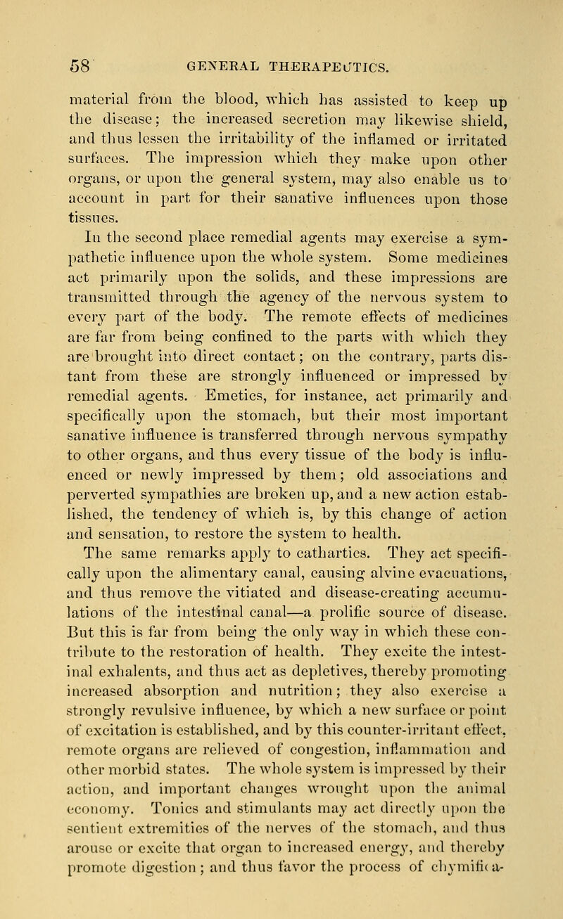 material from the blood, which has assisted to keep up the disease; the increased secretion may likewise shield, and thus lessen the irritability of the inflamed or irritated surfaces. Tlie impression which they make upon other organs, or upon the general system^ may also enable us to account in part for their sanative influences upon those tissues. In the second place remedial agents may exercise a sym- pathetic influence upon the whole system. Some medicines act primarily upon the solids, and these impressions are transmitted through the agency of the nervous system to every part of the body. The remote efiects of medicines are far from being confined to the parts with which they are brought into direct contact; on the contrary, parts dis- tant from these are strongly influenced or impressed by remedial agents. Emetics, for instance, act primarily and specifically upon the stomach, but their most important sanative influence is transferred through nervous sympathy to other organs, and thus every tissue of the body is influ- enced or newly impressed by them; old associations and perverted sympathies are broken up, and a new action estab- lished, the tendency of which is, by this change of action and sensation, to restore the system to health. The same remarks apply to cathartics. They act specifi- cally upon the alimentary canal, causing alvinc evacuations, and thus remove the vitiated and disease-creating accumu- lations of the intestinal canal—a prolific source of disease. But this is far from being the only way in which these con- tribute to the restoration of health. They excite the intest- inal exhalents, and thus act as depletives, thereby promoting increased absorption and nutrition; they also exercise a strongly revulsive influence, by which a new surface or point of excitation is established, and by this counter-irritant etiect, remote organs are relieved of congestion, inflammation and other morbid states. The whole system is impressed by their action, and important changes wrought upon the animal economy. Tonics and stimulants may act directly u[)on the sentient extremities of the nerves of the stomach, and thus arouse or excite that organ to increased energy, and thereby promote digestion; and thus favor the process of chymitic a-