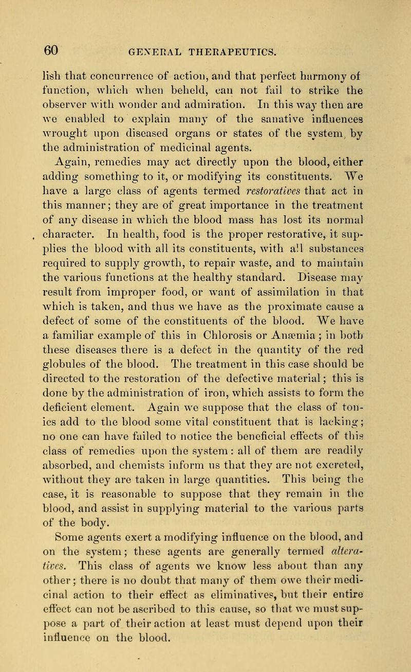 lish that concurrence of action, and that perfect harmoiiy of function, which when beheld, can not fail to strike the observer with wonder and admiration. In this way then are we enabled to explain man}^ of the sanative influences wn^ought upon diseased organs or states of the system, by the administration of medicinal agents. Again, remedies may act directly upon the blood, either adding something to it, or modifying its constituents. We have a large class of agents termed restoratives that act in this manner; they are of great importance in the treatment of any disease in which the blood mass has lost its normal character. In health, food is the proper restorative, it sup- plies the blood with all its constituents, with all substances required to supply growth, to repair w^aste, and to maintain the various functions at the healthy standard. Disease may result from improper food, or want of assimilation in that which is taken, and thus we have as the proximate cause a defect of some of the constituents of the blood. We have a familiar example of this in Chlorosis or Ansemia ; in both these diseases there is a defect in the quantity of the red globules of the blood. The treatment in this case should be directed to the restoration of the defective material; this is done by the administration of iron, which assists to form the deficient element. Again we suppose that the class of ton- ics add to the blood some vital constituent that is lacking; no one can have failed to notice the beneficial eftects of this class of remedies upon the system: all of them are readily absorbed, and chemists inform us that they are not excreted, without they are taken in large quantities. This being the case, it is reasonable to suppose that they remain in the blood, and assist in supplying material to the various parts of the body. Some agents exert a modifying influence on the blood, and on the system; these agents are generally termed altera- tives. This class of agents we know less about tlian any other; there is no doubt that many of them owe their medi- cinal action to their effect as eliminatives, but their entire effect can not be ascribed to this cause, so that we must sup- pose a part of their action at least must depend upon their influence on the blood.