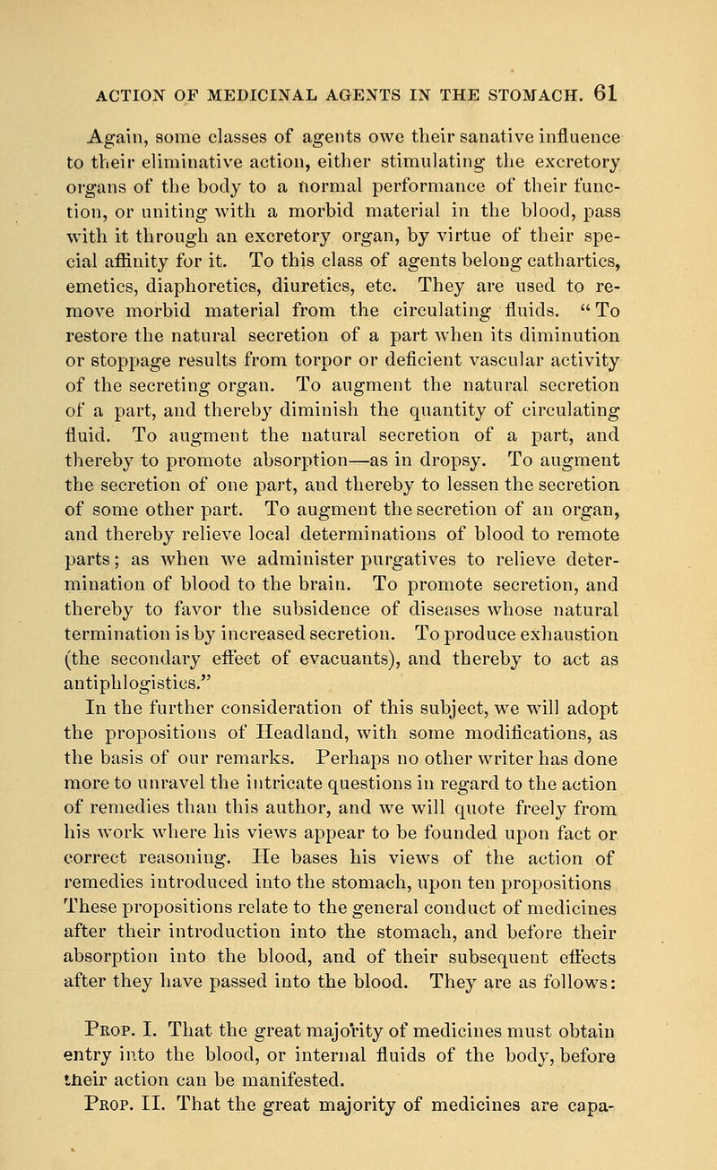 Again, some classes of agents owe their sanative influence to their eliminative action, either stimulating the excretory organs of the body to a normal performance of their func- tion, or uniting with a morbid material in the blood, pass with it through an excretory organ, by virtue of their spe- cial affinity for it. To this class of agents belong cathartics, emetics, diaphoretics, diuretics, etc. They are used to re- move morbid material from the circulating fluids.  To restore the natural secretion of a part when its diminution or stoppage results from torpor or deficient vascular activity of the secreting organ. To augment the natural secretion of a part, and thereby diminish the quantity of circulating fluid. To augment the natural secretion of a part, and thereby to promote absorption—as in dropsy. To augment the secretion of one part, and thereby to lessen the secretion of some other part. To augment the secretion of an organ, and thereby relieve local determinations of blood to remote parts; as when we administer purgatives to relieve deter- mination of blood to the brain. To promote secretion, and thereby to favor the subsidence of diseases whose natural termination is by increased secretion. To produce exhaustion (the secondary effect of evacuants), and thereby to act as antiphlogistics. In the further consideration of this subject, we will adopt the propositions of Headland, with some modifications, as the basis of our remarks. Perhaps no other writer has done more to unravel the intricate questions in regard to the action of remedies than this author, and we will quote freely from his work where his views appear to be founded upon fact or correct reasoning. He bases his views of the action of remedies introduced into the stomach, upon ten propositions These propositions relate to the general conduct of medicines after their introduction into the stomach, and before their absorption into the blood, and of their subsequent effects after they have passed into the blood. They are as follows: Prop. I. That the great majority of medicines must obtain entry into the blood, or internal fluids of the body, before their action can be manifested. Prop. II. That the great majority of medicines are capa-