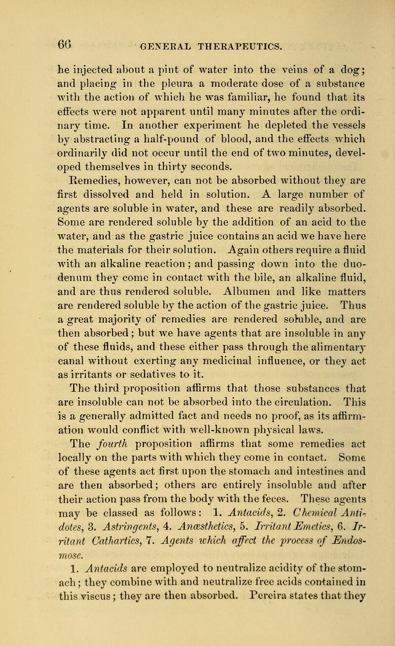 he injected about a pint of water into the veins of a dog; and placing in the pleura a moderate dose of a substance with the action of which he was familiar, he found that its efiects were not apparent until many minutes after the ordi- nary time. In another experiment he depleted the vessels by abstracting a half-pound of blood, and the efiects which ordinarily did not occur until the end of two minutes, devel- oped themselves in thirty seconds. Remedies, however, can not be absorbed without they are first dissolved and held in solution. A large number of agents are soluble in water, and these are readily absorbed. Some are rendered soluble by the addition of an acid to the water, and as the gastric juice contains an acid we have here the materials for their solution. Again others require a fluid with an alkaline reaction; and passing down into the duo- denum they come in contact with the bile, an alkaline fluid, and are thus rendered soluble. Albumen and like matters are rendered soluble by the action of the gastric juice. Thus a great majority of remedies are rendered sohible, and are then absorbed; but we have agents that are insoluble in any of these fluids, and these either pass through the alimentary canal without exerting any medicinal influence, or they act as irritants or sedatives to it. The third proposition afllrms that those substances that are insoluble can not be absorbed into the circulation. This is a generally admitted fact and needs no proof, as its aflSrm- ation would conflict with well-known physical laws. The fourth proposition afiirms that some remedies act locally on the parts with which they come in contact. Some of these agents act first upon the stomach and intestines and are then absorbed; others are entirely insoluble and after their action pass from the body with the feces. These agents may be classed as follows: 1. Antacids, 2. Chemical Aiiii-. dotes, 3. Astnngents, 4. Ancesthetics, 5. Irritant Emetics, 6. Ir- ritant Cathartics, 7. Agents lohich affect the 'process of Endos- mose. 1. Antacids are employed to neutralize acidity of the stom- ach ; they combine with and neutralize free acids contained in this viscus; they are then absorbed. Pcreira states that they