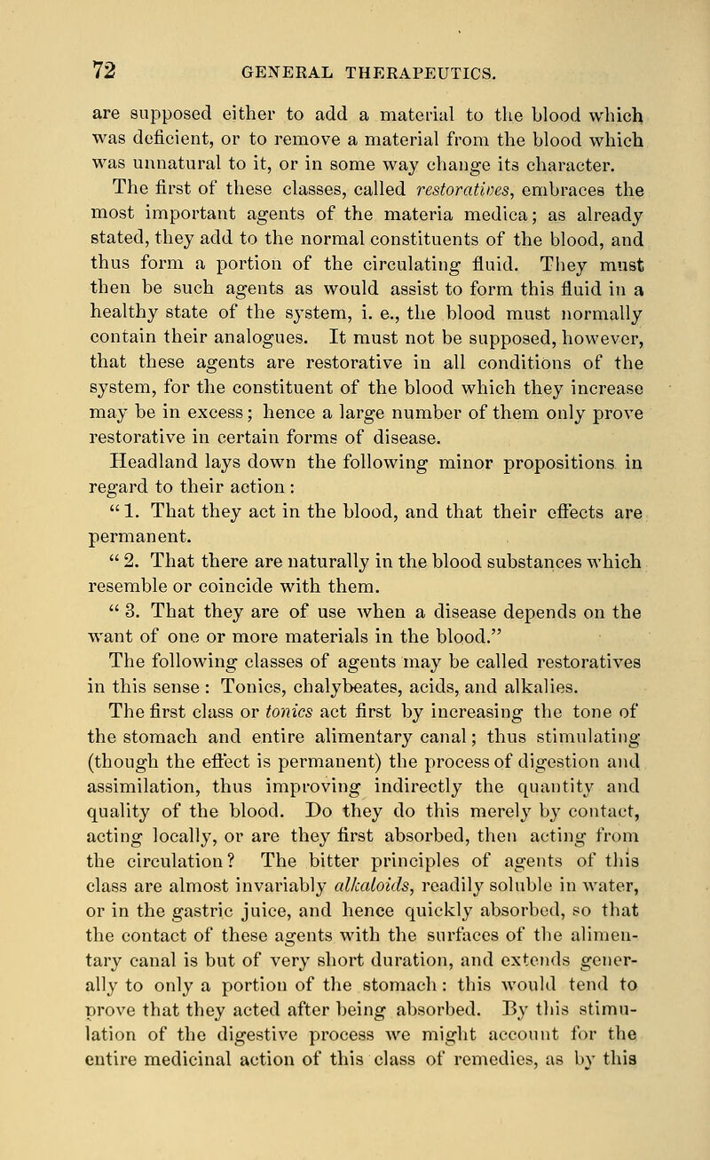 are supposed either to add a material to the blood which was deficient, or to remove a material from the blood which was unnatural to it, or in some way change its character. The first of these classes, called restoratives, embraces the most important agents of the materia medica; as already stated, they add to the normal constituents of the blood, and thus form a portion of the circulating fluid. They must then be such agents as would assist to form this fluid in a healthy state of the sj^stem, i. e., the blood must normally contain their analogues. It must not be supposed, however, that these agents are restorative in all conditions of the system, for the constituent of the blood which they increase may be in excess; hence a large number of them only prove restorative in certain forms of disease. Headland lays down the following minor propositions in regard to their action : 1. That they act in the blood, and that their effects are permanent.  2. That there are naturally in the blood substances which resemble or coincide with them.  3. That they are of use when a disease depends on the want of one or more materials in the blood. The following classes of agents may be called restoratives in this sense : Tonics, chalybeates, acids, and alkalies. The first class or toiiics act first by increasing the tone of the stomach and entire alimentary canal; thus stimulating (though the effect is permanent) the process of digestion and assimilation, thus improving indirectly the quantity and quality of the blood. Do they do this merely by contact, acting locally, or are they first absorbed, then acting from the circulation? The bitter principles of agents of tliis class are almost invariably alkaloids, readily soluble in water, or in the gastric juice, and hence quickly absorbed, so that the contact of these agents with the surfaces of the alimen- tary canal is but of very short duration, and extends gener- ally to only a portion of the stomach : this would tend to prove that they acted after being absorbed. By this stimu- lation of the digestive process we might account for the entire medicinal action of this class of remedies, as by this