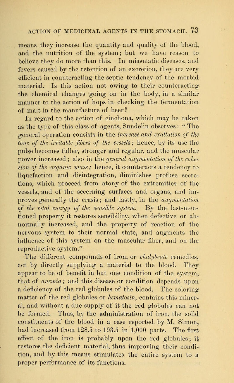 means tliey increase the quantity and quality of the blood, and the nutrition of the system; but we have reason to believe they do more than this. In miasmatic diseases, and fevers caused by the retention of an excretion, they are very efficient in counteracting the septic tendency of the morbid material. Is this action not owing to their counteracting the chemical changes going on in the body, in a similar manner to the action of hops in checking the fermentation of malt in the manufacture of beer? In regard to the action of cinchona, which may be taken as the type of this class of agents, Sundelin observes:  The general operation consists in the increase and exaltation of the tone of the irritable fibers of the vessels; hence, by its use the pulse becomes fuller, stronger and regular, and the muscular power increased; also in the general augmentation of the cohe- sion of the organic mass; hence, it counteracts a tendency to liquefaction and disintegration, diminishes profuse secre- tions, which proceed from atony of the extremities of the vessels, and of the secerning surfaces and organs, and im- proves generally the crasis; and lastly, in the augmentation of the vital energy of the sensible system. By the last-men- tioned property it restores sensibility, when defective or ab- normally increased, and the property of reaction of the nervous system to their normal state, and augments the influence of this system on the muscular fiber, and on the reproductive system. The diflerent compounds of iron, or chalybeate remedies, act by directly supplying a material to the blood. They appear to be of benefit in but one condition of the system, that of anemia; and this disease or condition depends upon a deficiency of the red globules of the blood. The coloring matter of the red globules or hematosin, contains this miner- al, and Avithout a due supply of it the red globules can not be formed. Thus, by the administration of iron, the solid constituents of the blood in a case reported by M. Simon, had increased from 128.5 to 193.5 in 1,000 parts. The first effect of the iron is probably upon the red globules; it restores the deficient material, thus improving their condi-, tion, and by this means stimulates the entire system to a proper performance of its functions.