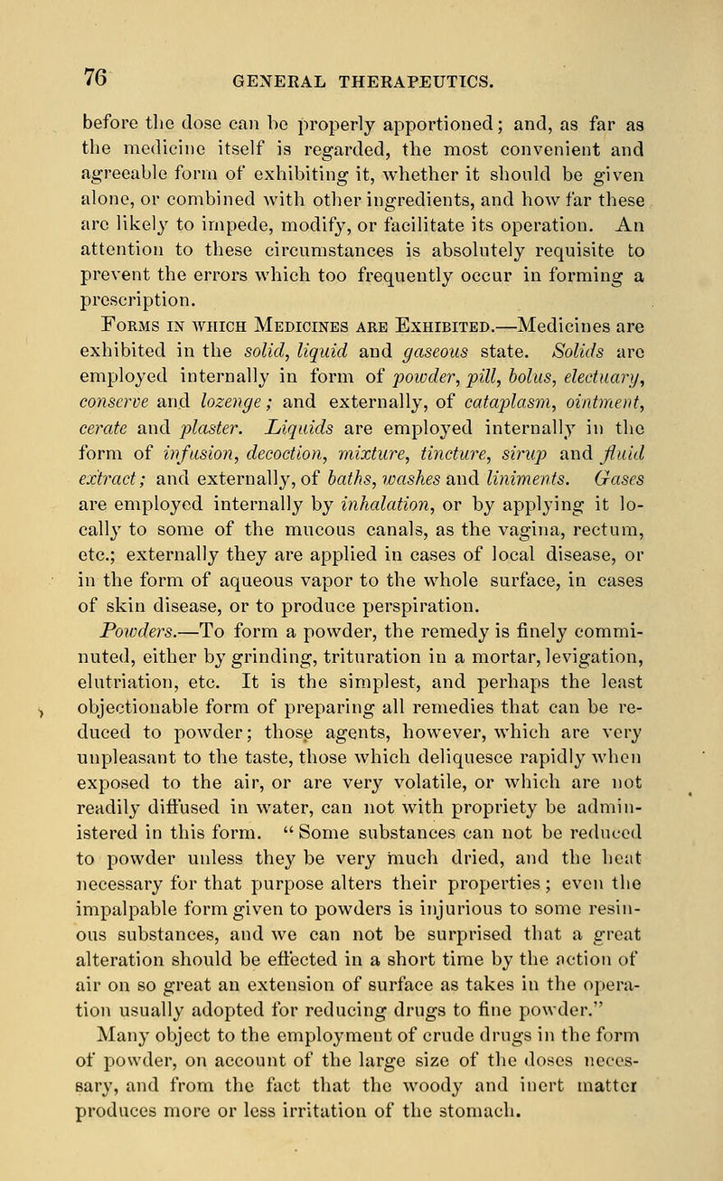 before tlic close can bo properly apportioned; and, as far as the medicine itself is regarded, the most convenient and agreeable form of exhibiting it, whether it should be given alone, or combined with other ingredients, and how far these arc likely to impede, modify, or facilitate its operation. An attention to these circumstances is absolutely requisite to prevent the errors which too frequently occur in forming a prescription. Forms in which Medicines are Exhibited.—Medicines are exhibited in the solid, liquid and gaseous state. Solids arc employed internally in form of powder, pill, bolus, electuary, conserve and lozenge; and externally, of cataplasm, ointment, cerate and plaster. Liquids are employed internally in the form of infusion, decoction, mixture, tincture, sirup and fluid extract; and externally, of baths, washes and liniments. Gases are employed internally by inhalation, or by applying it lo- cally to some of the mucous canals, as the vagina, rectum, etc.; externally they are applied in cases of local disease, or in the form of aqueous vapor to the whole surface, in cases of skin disease, or to produce perspiration. Powders.—To form a powder, the remedy is finely commi- nuted, either by grinding, trituration in a mortar, levigation, elutriation, etc. It is the simplest, and perhaps the least objectionable form of preparing all remedies that can be re- duced to powder; those agents, however, which are very unpleasant to the taste, those which deliquesce rapidly when exposed to the air, or are very volatile, or which are not readily diffused in water, can not with propriety be admin- istered in this form.  Some substances can not be reduced to powder unless they be very much dried, and the heat necessary for that purpose alters their properties; even the impalpable form given to powders is injurious to some resin- ous substances, and we can not be surprised that a great alteration should be eftected in a short time by the action of air on so great an extension of surface as takes in the opera- tion usually adopted for reducing drugs to fine powder. Many object to the employment of crude drugs in the form of powder, on account of the large size of the doses neces- sary, and from the fact that the woody and inert matter produces more or less irritation of the stomach.