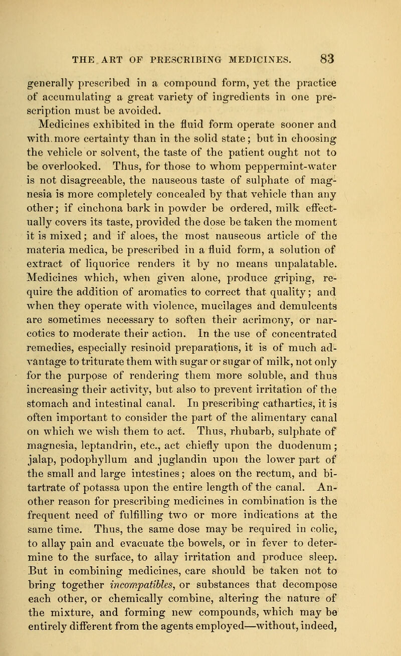 generally prescribed in a compound form, yet the practice of accumulating a great variety of ingredients in one pre- scription must be avoided. Medicines exhibited in the fluid form operate sooner and with,more certainty than in the solid state; but in choosing the vehicle or solvent, the taste of the patient ought not to be overlooked. Thus, for those to whom peppermint-water is not disagreeable, the nauseous taste of sulphate of mag- nesia is more completely concealed by that vehicle than any other; if cinchona bark in powder be ordered, milk effect- ually covers its taste, provided the dose be taken the moment it is mixed; and if aloes, the most nauseous article of the materia medica, be prescribed in a fluid form, a solution of extract of liquorice renders it by no means unpalatable. Medicines which, when given alone, produce griping, re- quire the addition of aromatics to correct that quality; and when they operate with violence, mucilages and demulcents are sometimes necessary to soften their acrimony, or nar- cotics to moderate their action. In the use of concentrated remedies, especially resinoid preparations, it is of much ad- vantage to triturate them with sugar or sugar of milk, not only for the purpose of rendering them more soluble, and thus increasing their activity, but also to prevent irritation of the stomach and intestinal canal. In prescribing cathartics, it is often important to consider the part of the alimentary canal on which we wish them to act. Thus, rhubarb, sulphate of magnesia, leptandrin, etc., act chiefly upon the duodenum; jalap, podophyllum and juglandin upon the lower part of the small and large intestines; aloes on the rectum., and bi- tartrate of potassa upon the entire length of the canal. An- other reason for prescribing medicines in combination is the frequent need of fulfilling two or more indications at the same time. Thus, the same dose ma}^ be required in colic, to allay pain and evacuate the bowels, or in fever to deter- mine to the surface, to allay irritation and produce sleep. But in combining medicines, care should be taken not to bring together incompatibles, or substances that decompose each other, or chemically combine, altering the nature of the mixture, and forming new compounds, which may be entirely diflferent from the agents employed—without, indeed.