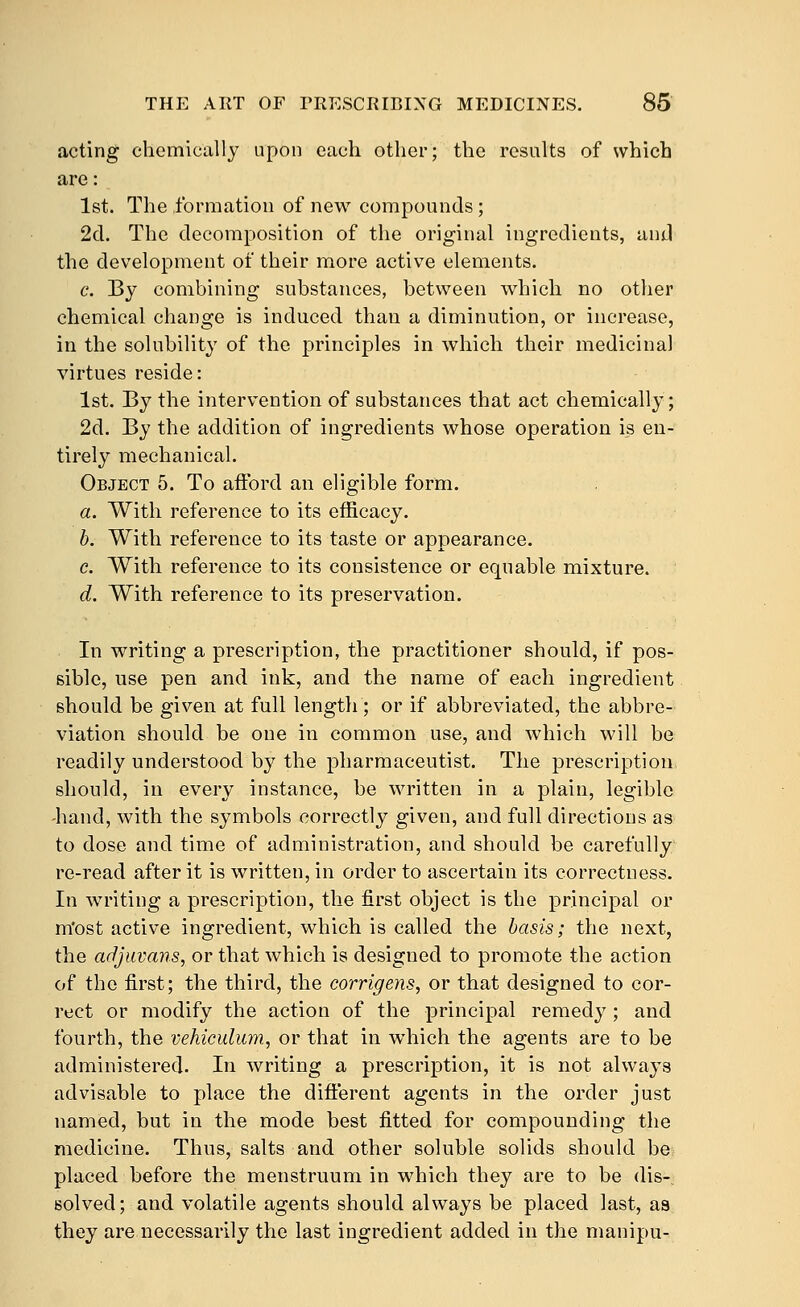 acting chemically upon each other; the results of which are: 1st. The formation of new compounds ; 2d. The decomposition of the original ingredients, and the development of their more active elements. c. By combining substances, between which no other chemical change is induced than a diminution, or increase, in the solubility of the principles in which their medicinal virtues reside: 1st. By the intervention of substances that act chemically; 2d. By the addition of ingredients whose operation is en- tirely mechanical. Object 5. To atford an eligible form. a. With reference to its efficacy. h. With reference to its taste or appearance. c. With reference to its consistence or equable mixture. d. With reference to its preservation. In writing a prescription, the practitioner should, if pos- sible, use pen and ink, and the name of each ingredient should be given at full length; or if abbreviated, the abbre- viation should be one in common use, and which will be readily understood by the pharmaceutist. The prescription should, in every instance, be written in a plain, legible -hand, with the symbols correctly given, and full directions as to dose and time of administration, and should be carefully re-read after it is written, in order to ascertain its correctness. In writing a prescription, the first object is the principal or m'ost active ingredient, which is called the basis; the next, the adjuvans, or that which is designed to promote the action of the first; the third, the corrigens, or that designed to cor- rect or modify the action of the principal remedy ; and fourth, the vehiculum, or that in which the agents are to be administered. In writing a prescription, it is not always advisable to place the different agents in the order just named, but in the mode best fitted for compounding the medicine. Thus, salts and other soluble solids should be placed before the menstruum in which they are to be dis- solved; and volatile agents should always be placed last, as they are necessarily the last ingredient added in the manipu-