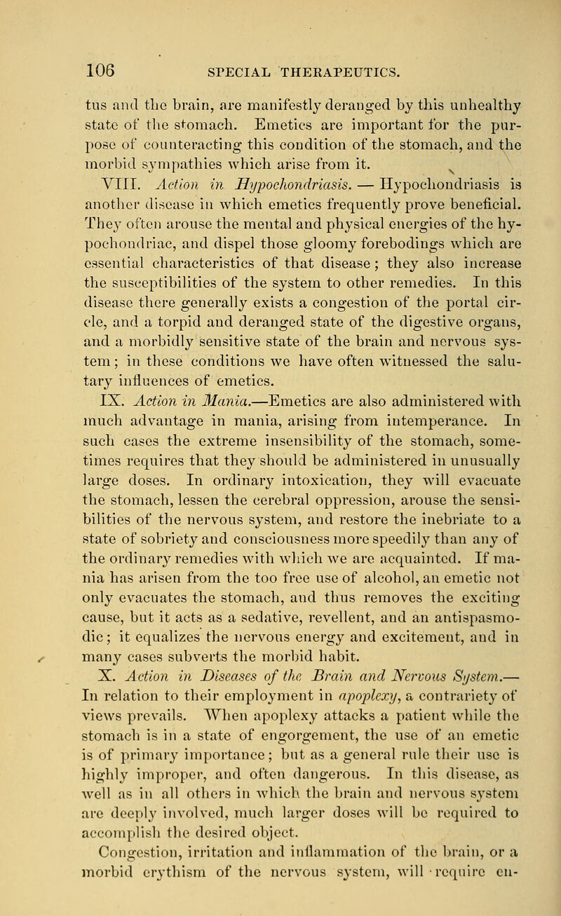 tus and the brain, are manifestly deranged by this unhealthy state of tlie stomach. Emetics are important for the pur- pose of counteracting this condition of the stomach, and the morbid sympathies which arise from it. VIII. Action in Hypochondriasis. — Hypochondriasis is another disease in which emetics frequently prove beneficial. They often arouse the mental and physical energies of the hy- pochondriac, and dispel those gloomy forebodings which are essential characteristics of that disease; they also increase the susceptibilities of the system to other remedies. In this disease there generally exists a congestion of the portal cir- cle, and a torpid and deranged state of the digestive organs, and a morbidly sensitive state of the brain and nervous sys- tem ; in these conditions we have often witnessed the salu- tary influences of emetics. IX. Action in llania.—Emetics are also administered with much advantage in mania, arising from intemperance. In such cases the extreme insensibility of the stomach, some- times requires that they should be administered in unusually large doses. In ordinary intoxication, they will evacuate the stomach, lessen the cerebral oppression, arouse the sensi- bilities of the nervous system, and restore the inebriate to a state of sobriety and consciousness more speedily than any of the ordinary remedies with which we are acquainted. If ma- nia has arisen from the too free use of alcohol, an emetic not only evacuates the stomach, and thus removes the exciting cause, but it acts as a sedative, revellent, and an antispasmo- dic ; it equalizes the nervous energy and excitement, and in many cases subverts the morbid habit. X. Action in Diseases of the Brain and Nervous Si/stem.— In relation to their employment in apoplexy, a contrariety of views prevails. When apoplexy attacks a patient while the stomach is in a state of engorgement, the use of an emetic is of primary importance; but as a general rule their use is highly improper, and often dangerous. In this disease, as well as in all others in which the brain and nervous S3'stem are deeply involved, much larger doses will be required to accomplish the desired object. Congestion, irritation and inflammation of the brain, or a morbid erythism of the nervous system, will require en-