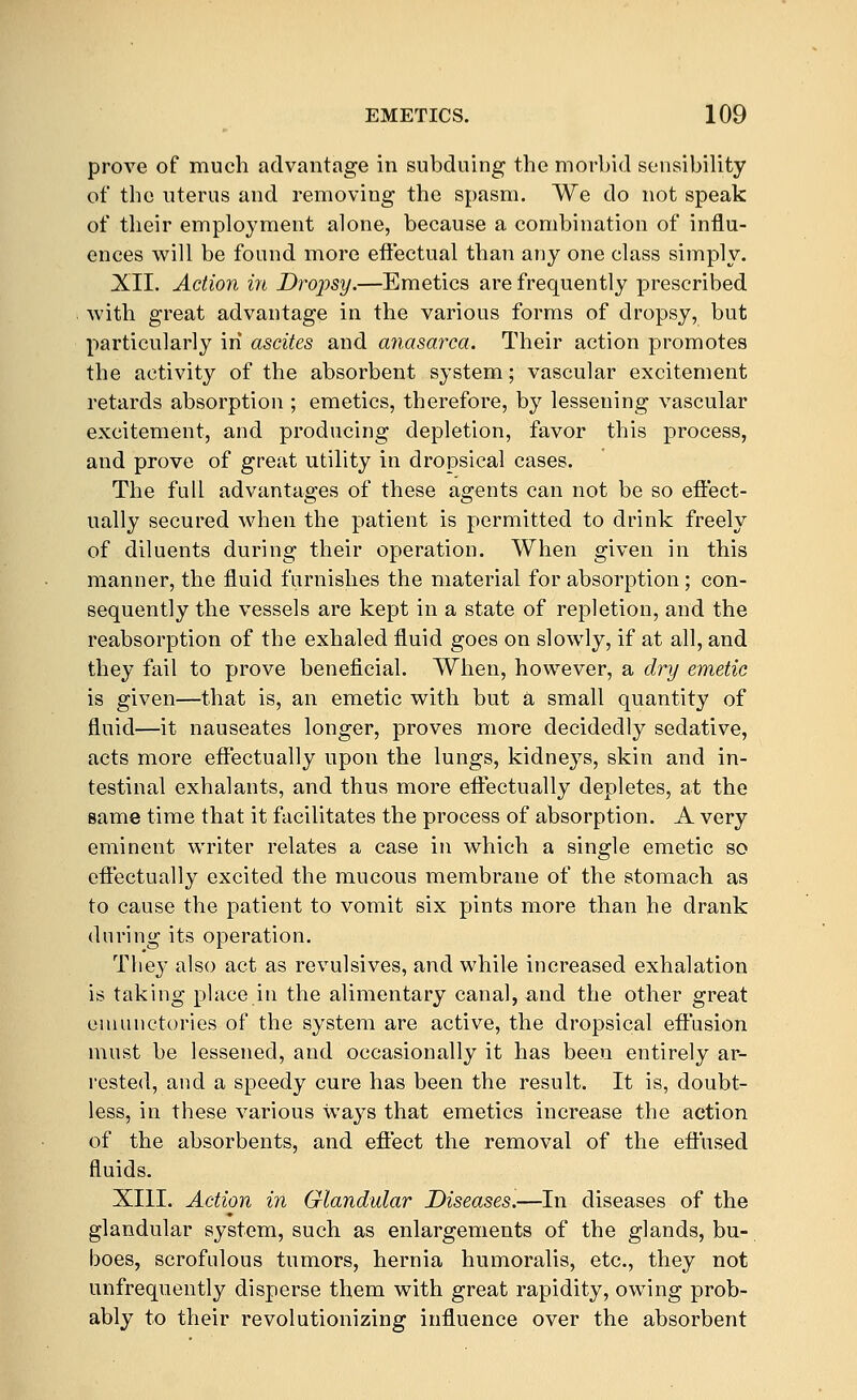 prove of much advantage in subduing the morbid sensibility of the uterus and removing the spasm. We do not speak of tlieir employment alone, because a combination of influ- ences will be found more efiectual than any one class simply. XII. Action in Drojysy.—Emetics are frequently prescribed with great advantage in the various forms of dropsy, but particularly in ascites and anasarca. Their action promotes the activity of the absorbent system; vascular excitement retards absorption ; emetics, therefore, by lessening vascular excitement, and producing depletion, favor this process, and prove of great utility in dropsical cases. The full advantages of these agents can not be so eflect- ually secured when the patient is permitted to drink freely of diluents during their operation. When given in this manner, the fluid furnishes the material for absorption; con- sequently the vessels are kept in a state of repletion, and the reabsorption of the exhaled fluid goes on slowly, if at all, and they fail to prove beneficial. When, however, a dry emetic is given—that is, an emetic with but a small quantity of fluid—it nauseates longer, proves more decidedly sedative, acts more effectually upon the lungs, kidneys, skin and in- testinal exhalants, and thus more effectually depletes, at the same time that it facilitates the process of absorption. A very eminent writer relates a case in which a single emetic so effectually excited the mucous membrane of the stomach as to cause the patient to vomit six pints more than he drank during its operation. They also act as revulsives, and while increased exhalation is taking place in the alimentary canal, and the other great eniunctories of the system are active, the dropsical effusion must be lessened, and occasionally it has been entirely ar- rested, and a speedy cure has been the result. It is, doubt- less, in these various ways that emetics increase the action of the absorbents, and effect the removal of the effused fluids. XIII. Action in Glandular Diseases.—In diseases of the glandular system, such as enlargements of the glands, bu- boes, scrofulous tumors, hernia humoralis, etc., they not unfrequeutly disperse them with great rapidity, owing prob- ably to their revolutionizing influence over the absorbent