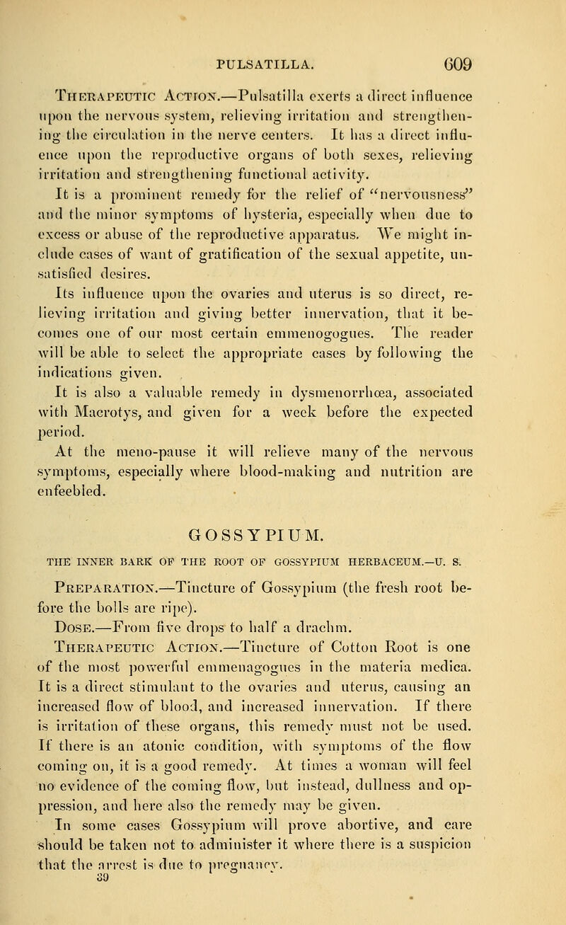 Therapeutic Action.—Pulsatilla exerts a direct influence upon the nervous system, relieving irritation and strengthen- ing the circulation in the nerve centers. It has a direct influ- ence upon the reproductive organs of both sexes, relieving irritation and strengthening functional activity. It is a prominent remedy for the relief of nervousness and the minor symptoms of hysteria, especially when due to excess or abuse of the reproductive apparatus. We might in- clude cases of want of gratification of the sexual appetite, un- satisfied desires. Its influence upon the ovaries and uterus is so direct, re- lieving irritation and giving better innervation, that it be- comes one of our most certain emmenosogues. The reader will be able to select the appropriate cases by following the indications given. It is also a valuable remedy in dysmenorrhoea, associated with Macrotys, and given for a week before the expected period. At the meno-pause it will relieve many of the nervous symptoms, especially where blood-making and nutrition are enfeebled. GOSSYPIUM. THE INNER BARK OP THE ROOT OP GOSSYPIUM HERBACEUM.—U. S. Preparation.—Tincture of Gossypium (the fresh root be- fore the bolls are ripe). Dose.—From five drops to half a drachm. Therapeutic Action.—Tincture of Cotton Root is one of the most povv'erfnl emmenagogues in the materia medica. It is a direct stimulant to the ovaries and uterus, causing an increased flow of blood, and increased innervation. If there is irritation of these organs, this remedy must not be used. If there is an atonic condition, with symptoms of the flow coming on, it is a good remedy. At times a woman will feel no evidence of the coming flow, but instead, didlness and op- pression, and here also the remedy may be given. In some cases Gossypium will prove abortive, and care should be taken not to administer it where there is a suspicion that the nri'cst is due to prognancv. 39 I o .