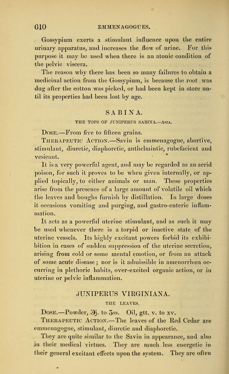 Gossypium exerts a stimulant influence upon the entire urinary apparatus, and increases tlie flow of urine. For this purpose it may be used when there is an atonic condition of the pelvic viscera. The reason why there has been so many failures to obtain a medicinal action from the Gossypium, is because the root was dug after the cotton was picked, or had been kept in store un- til its properties had been lost by age. SABINA. THE TOPS OF JUNIPERUS SABINA.—Asia. Dose.—From five to fifteen grains. Therapeutic Action.—Savin is emmenagogue, abortive, stimulant, diuretic, diaphoretic, anthelmintic, rubefacient and vesicant. It is a very powerful agent, and may be regarded as an acrid poison, for such it proves to be when given internally, or ap- plied topically, to either animals or man. These jn'operties arise from the presence of a large amount of volatile oil which the leaves and boughs furnish bv distillation. In large doses it occasions vomiting and purging, and gastro-enteric inflam- mation. It acts as a powerful uterine stimulant, and as such it may be used whenever there is a torpid or inactive state of the uterine vessels. Its highly excitant powers forbid its cxhibi- bition in cases of sudden sui)pression of the uterine secretion, arising from cold or some mental emotion, or from an attack of some acute disease; nor is it admissible in amenorrhoea oc- curring in plethoric habits, over-excited organic action, or in uterine or pelvic inflammation. JUNIPERUS VIRGINIANA. THE LEAVES. Dose.—Powder, 3j. to oss. Oil, gtt. v. to xv. Therapeutic Action.—The leaves of the Red Cedar are emmenagogue, stimulant, diuretic and diaphoretic. They are quite similar to the Savin in appearance, and also in their medical virtues. They are much less energetic in (heir general excitant eflects upon the system. They are often