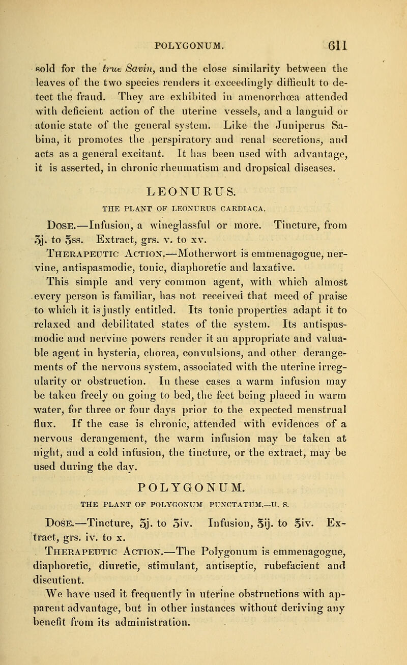 (Sold for the irue Savin, and the close similarity between the leaves of the two species renders it exceedingly difficult to de- tect the fraud. They are exhibited in amenorrhoea attended with deficient action of the uterine vessels, and a languid or atonic state of the general system. Like the Juniperus Sa- bina, it promotes the perspiratory and renal secretions, and acts as a general excitant. It has been used with advantage, it is asserted, in chronic rheumatism and dropsical diseases. LEONURUS. THE PLANT OF LEONURUS CARDIACA. Dose.—Infusion, a wineglassful or more. Tincture, from 5j. to Sss. Extract, grs. v. to xv. Therapeutic Action.—Motherwort is emmenagogue, ner- vine, antispasmodic, tonic, diaphoretic and laxative. This simple and very common agent, with which almost every person is familiar, has not received that meed of praise to which it isjustly entitled. Its tonic properties adapt it to relaxed and debilitated states of the system. Its antispas- modic and nervine powers render it an appropriate and valua- ble agent in hysteria, chorea, convulsions, and other derange- ments of the nervous system, associated with the uterine irreg- ularity or obstruction. In these cases a warm infusion may be taken freely on going to bed, the feet being placed in warm water, for three or four days prior to the expected menstrual flux. If the case is chronic, attended with evidences of a nervous derangement, the warm infusion may be taken at night, and a cold infusion, the tincture, or the extract, may be used during the day. POLYGONUM. THE PLANT OP POLYGONUM PUNCTATUM.—U. S. Dose.—Tincture, 5j. to 5iv. Infusion, 5ij. to .^iv. Ex- tract, grs. iv. to X. Therapeutic Action.—The Polygonum is emmenagogue, diaphoretic, diuretic, stimulant, antiseptic, rubefacient and discutient. We have used it frequently in uterine obstructions with ap- parent advantage, but in other instances without deriving any benefit from its administration.