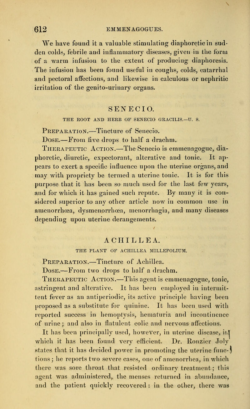 We have found it a valuable stimulating diaphoretic in sud- den colds, febrile and inflammatory diseases, given in the form of a warm infusion to the extent of producing diaphoresis. The infusion has been found useful in coughs, colds, catarrhal and pectoral affections, and likewise in calculous or nephritic irritation of the genito-urinary organs. SENECIO. THE ROOT AND HERB OF SENECIO GRACILIS.—U. S. Preparation.—Tincture of Senecio. Dose.—From five drops to half a drachm. Therapeutic Action.—The Senecio is emmenagogue, dia- phoretic, diuretic, expectorant, alterative and tonic. It ap- pears to exert a specific influence upon the uterine organs, and may with propriety be termed a uterine tonic. It is for this purpose that it has been so much used for the last few years, and for which it has gained such repute. By many it is con- sidered superior to any other article now in common use in amenorrhoea, dysmenorrhoea, menorrhagia, and many diseases depending upon uterine derangements. ./ ACHILLEA. THE PLANT OF ACHILLEA MILLEFOLIUM. Preparation.—Tincture of Achillea. Dose.—From two drops to half a drachm. Therapeutic Action.—This agent is emmenagogue, tonic, astringent and alterative. It has been employed in intermit- tent fever as an antiperiodic, its active principle having been })roposed as a substitute for quinine. It has been used with reported success in hemoptysis, hematuria and incontinence of urine; and also in flatulent colic and nervous affections. It has been principally used, however, in uterine disease, ii.l which it has been found very efficient. Dr. Ronzier Joly states that it has decided power in promoting the uterine func-J tions ; he reports two severe cases, one of amenorrhea, in which there was sore throat that resisted ordinary treatment; this agent was administered, the menses returned in abundance, and the patient quickly recovered : in the other, there was