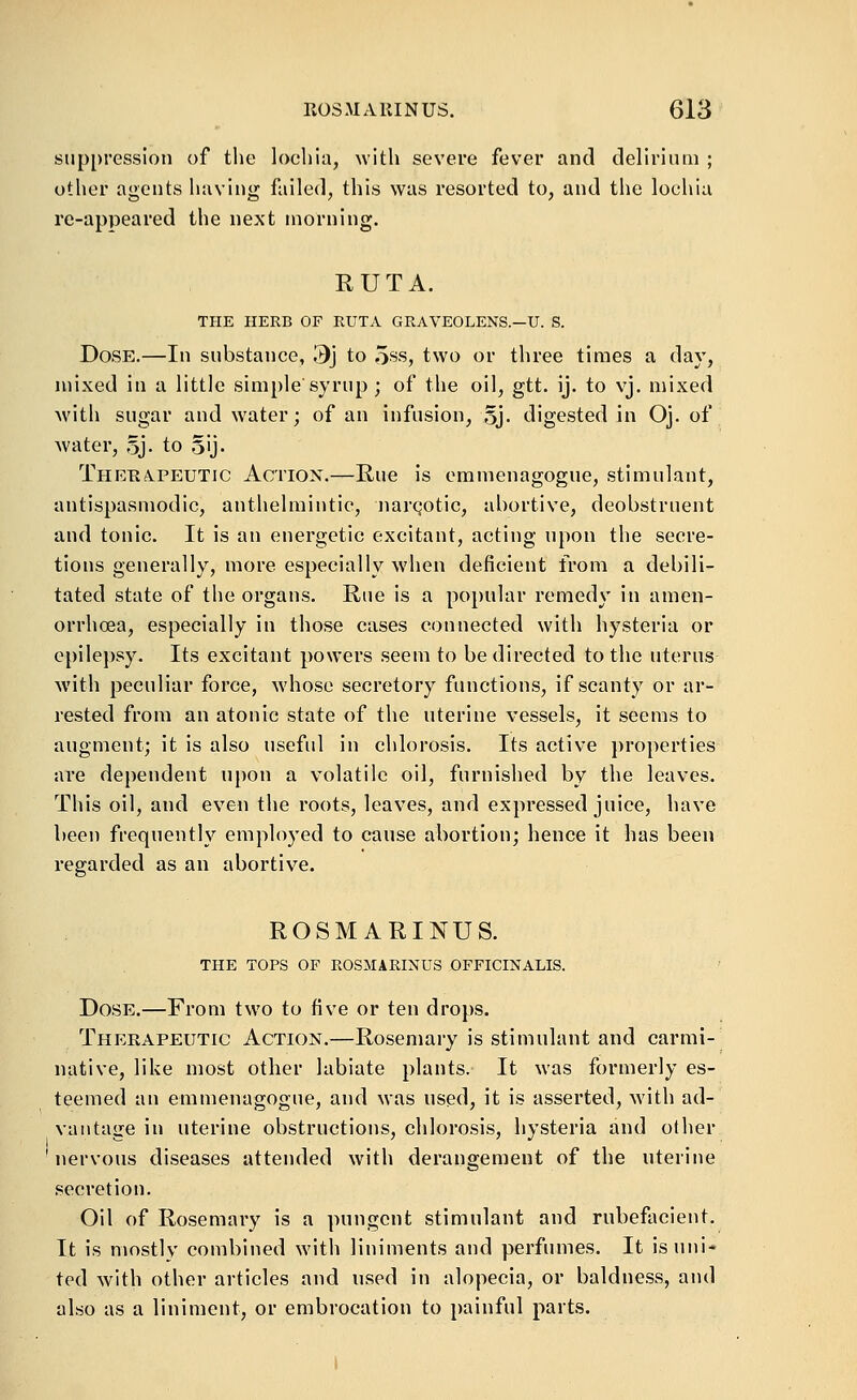 suppression of the lochia, with severe fever and delirinni ; other agents having failed, this was resorted to, and the lochia re-appeared the next morning. RUTA. THE HERB OF RUTA GRAVEOLENS—U. S. Dose.—In substance, 3j to 5ss, two or three times a day, mixed in a little simple'syrup ; of the oil, gtt. ij. to vj. mixed with sugar and water; of an infusion, Sj- digested in Oj. of water, 5J. to oij- Theha^peutic Action.—Rue is emmenagogue, stimulant, antispasmodic, anthelmintic, iiarQotic, abortive, deobstruent and tonic. It is an energetic excitant, acting upon the secre- tions generally, more especially when deficient from a debili- tated state of the organs. Rue is a popular remedy in amen- orrhoea, especially in those cases connected with hysteria or epilepsy. Its excitant powers seem to be directed to the uterus with peculiar force, whose secretory functions, if scanty or ar- rested from an atonic state of the uterine vessels, it seems to augment; it is also useful in chlorosis. Its active properties are dependent upon a volatile oil, furnished by the leaves. This oil, and even the roots, leaves, and expressed juice, have been frequently employed to cause abortion; hence it has been regarded as an abortive. ROSMARINUS. THE TOPS OP ROSMARINUS OFFICINALIS. Dose.—From two to five or ten drops. Therapeutic Action.—Rosemary is stimulant and carmi- native, like most other labiate plants. It was formerly es- teemed an emmenagogue, and was used, it is asserted, with ad- vantage in uterine obstructions, chlorosis, hysteria and other nervous diseases attended with derangement of the uterine secretion. Oil of Rosemary is a pungent stimulant and rubefacient. It is mostly combined with liniments and perfumes. It isnni* ted with other articles and used in alopecia, or baldness, and also as a liniment, or embrocation to painful parts.