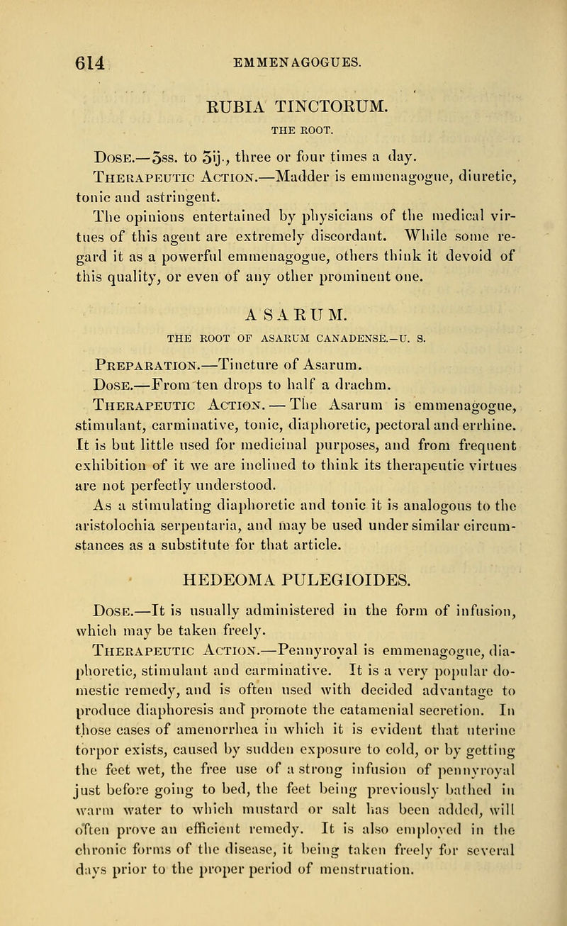 EUBIA TINCTORUM. THE ROOT. Dose.— 5ss. to 5'j-, three or four times a day. Therapeutic Action.—Madder is emmenagogue, diuretic, tonic and astringent. The opinions entertained by physicians of the medical vir- tues of this agent are extremely discordant. While some re- gard it as a powerful emmenagogue, others think it devoid of this quality, or even of any other prominent one. ASARUM. THE ROOT OF ASARUM CANADENSE.—U. 8. Prepaeation.—Tincture of Asarum. Dose.—From ten drops to half a drachm. Therapeutic Action. — The Asarum is emmenagogue, stimulant, carminative, tonic, diaphoretic, pectoral and errhine. It is but little used for medicinal purposes, and from frequent exhibition of it we are inclined to think its therapeutic virtues are not perfectly understood. As a stimulating diaphoretic and tonic it is analogous to the aristolochia serpentaria, and maybe used under similar circum- stances as a substitute for that article. HEDEOMA PULEGIOIDES. Dose.—It is usually administered in the form of infusion, which may be taken freely. Therapeutic Action.—Pennyroyal is emmenagogue, dia- phoretic, stimulant and carminative. It is a very popular do- mestic remedy, and is often used with decided advantage to produce diaphoresis and promote the catamenial secretion. In those cases of amenorrhea in which it is evident that uterine torpor exists, caused by sudden exposure to cold, or by getting the feet wet, the free use of a strong infusion of pennyroyal just before going to bed, the feet being previously bathed in warm water to which mustard or salt lias been added, will often prove an efficient remedy. It is also employed in the chronic forms of the disease, it being taken freely for several days prior to the proper period of menstruation.