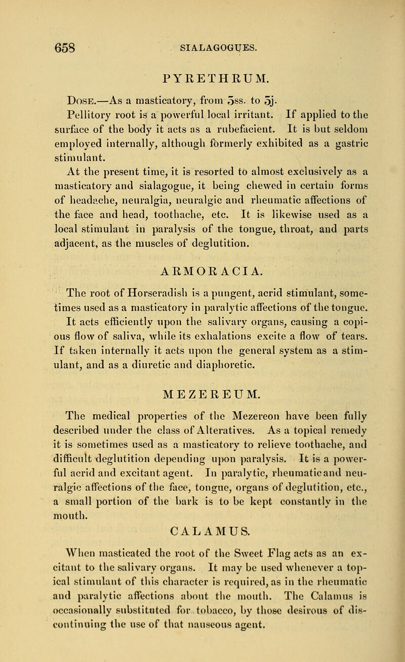 PYRETHRUM. Dose.—As a masticatory, from 5ss. to 5j- Pellitory root is a powerful local irritant. If applied to the surface of the body it acts as a rubefacient. It is but seldom employed internally, although formerly exhibited as a gastric stimulant. At the present time, it is resorted to almost exclusively as a masticatory and sialagogue, it being chewed in certain forms of headache, neuralgia, neuralgic and rheumatic affections of the face and head, toothache, etc. It is likewise used as a local stimulant in paralysis of the tongue, throat, and parts adjacent, as the muscles of deglutition. ARMORACIA. ''' The root of Horseradish is a pungent, acrid stimulant, some- times used as a masticatory in paralytic affections of the tongue. It acts efficiently upon the salivary organs, causing a copi- ous flow of saliva, while its exhalations excite a flow of tears. If taken internally it acts upon the general system as a stim- ulant, and as a diuretic and diaphoretic. MEZEREUM. The medical properties of the Mezereon have been fully described under the class of Alteratives. As a topical remedy it is sometimes used as a masticatory to relieve toothache, and difficult deglutition depending upon paralysis. It is a power- ful acrid and excitant agent. In paralytic, rheumaticand neu- ralgic affections of the face, tongue, organs of deglutition, etc., a small portion of the bark is to be kept constantly in the mouth. CALAMUS. When masticated the root of the Sweet Flag acts as an ex- citant to the salivary organs. It may be used whenever a top- ical stimulant of this character is required, as in the rheumatic and paralytic affections about the mouth. The Calamus is occasionally substituted for tobacco, by those desirous of dis- continuing the use of that nauseous aacnt.