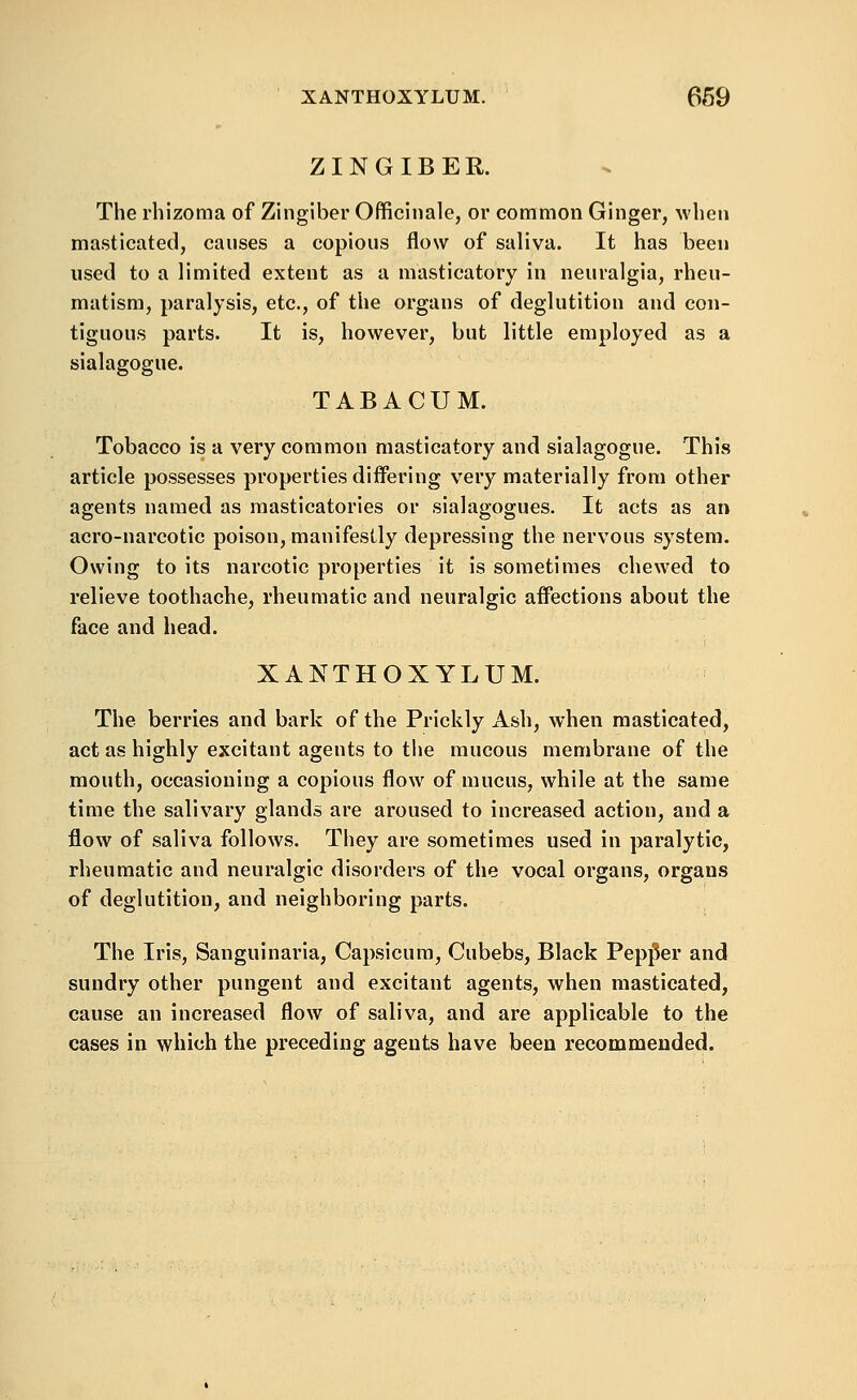 XANTHOXYLUM. 669 ZINGIBER. The rhizoma of Zingiber Officinale, or common Ginger, wlien masticated, causes a copious flow of saliva. It has been used to a limited extent as a masticatory in neuralgia, rheu- matism, paralysis, etc., of the organs of deglutition and con- tiguous parts. It is, however, but little employed as a sialagogue. TABACUM. Tobacco is a very common masticatory and sialagogue. This article possesses properties differing very materially from other agents named as raasticatories or sialagogues. It acts as an acro-narcotic poison, manifestly depressing the nervous system. Owing to its narcotic properties it is sometimes chewed to relieve toothache, rheumatic and neuralgic aifections about the face and head. XANTHOXYLUM. The berries and bark of the Prickly Ash, when masticated, act as highly excitant agents to the mucous membrane of the mouth, occasioning a copious flow of mucus, while at the same time the salivary glands are aroused to increased action, and a flow of saliva follows. They are sometimes used in paralytic, rheumatic and neuralgic disorders of the vocal organs, organs of deglutition, and neighboring parts. The Iris, Sanguinaria, Capsicum, Cubebs, Black Pepj^er and sundry other pungent and excitant agents, when masticated, cause an increased flow of saliva, and are applicable to the cases in which the preceding agents have been recommended.
