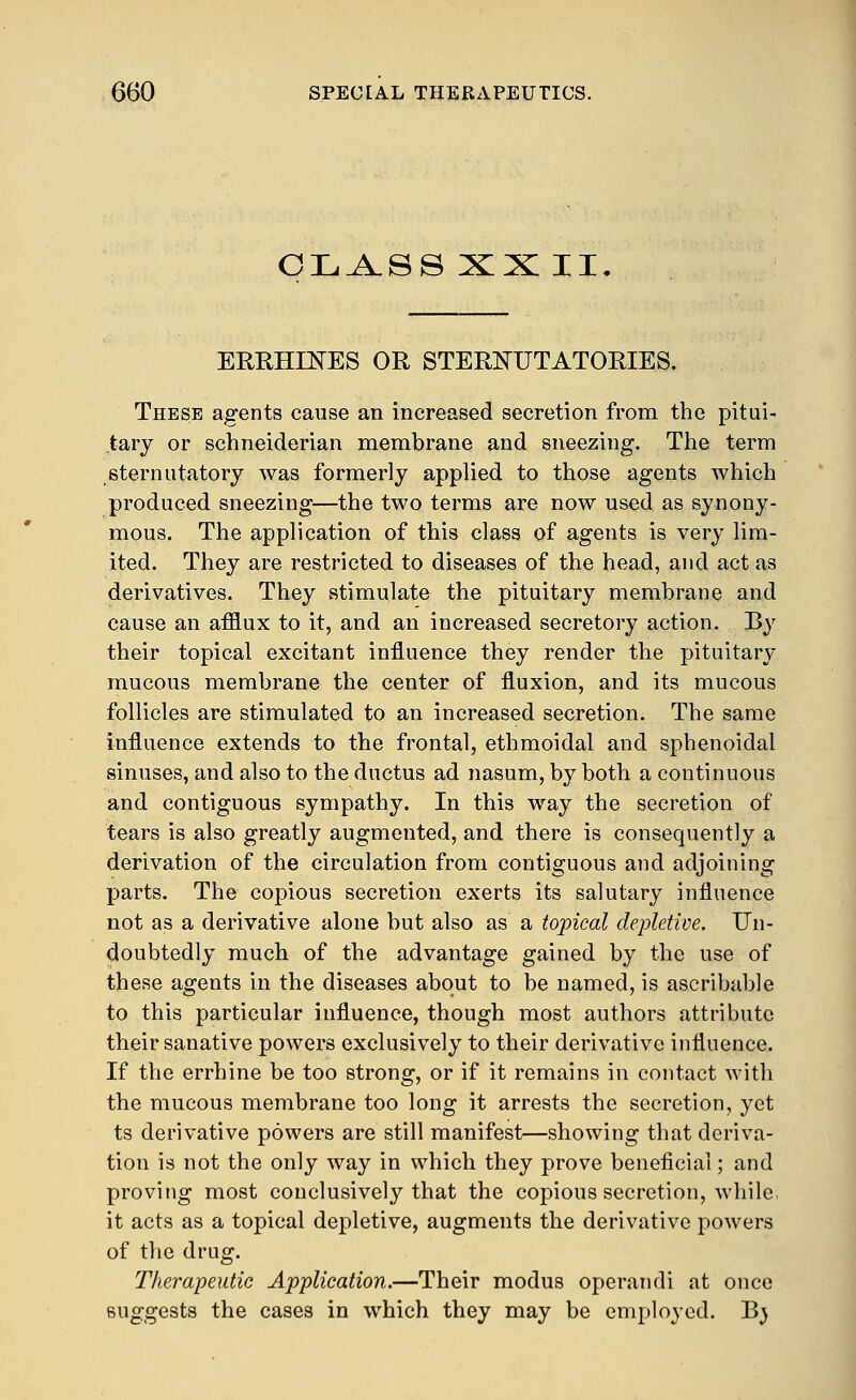 CIL.A.SS XX II. ERRHmES OR STERNUTATORIES. These agents cause an increased secretion from the pitui- tary or schneiderian membrane and sneezing. The term sternutatory was formerly applied to those agents which produced sneezing—the two terms are now used as synony- mous. The application of this class of agents is very lim- ited. They are restricted to diseases of the head, and act as derivatives. They stimulate the pituitary membrane and cause an afflux to it, and an increased secretory action. By their topical excitant influence they render the pituitary mucous membrane the center of fluxion, and its mucous follicles are stimulated to an increased secretion. The same influence extends to the frontal, ethmoidal and sphenoidal sinuses, and also to the ductus ad nasum, by both a continuous and contiguous sympathy. In this way the secretion of tears is also greatly augmented, and there is consequently a derivation of the circulation from contiguous and adjoining parts. The copious secretion exerts its salutary influence not as a derivative alone but also as a topical depletive. Un- doubtedly much of the advantage gained by the use of these agents in the diseases about to be named, is ascribable to this particular influence, though most authors attribute their sanative powers exclusively to their derivative influence. If the errhine be too strong, or if it remains in contact with the mucous membrane too long it arrests the secretion, yet ts derivative powers are still manifest—showing that deriva- tion is not the only way in which they prove beneficial; and proving most conclusively that the copious secretion, while, it acts as a topical depletive, augments the derivative powers of the drug. Therapeutic Application.—Their modus operandi at once suggests the cases in which they may be employed. Bj