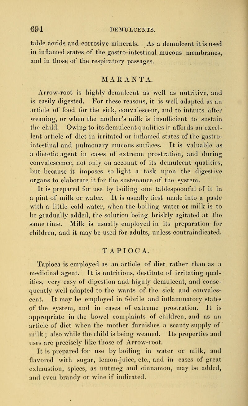 table acrids and corrosive minerals. As a demulcent it is used in inflamed states of the gastro-intestinal mucous membranes, and in those of the respiratory passages. MARANTA. Arrow-root is highly demulcent as well as nutritive, and is easily digested. For these reasons, it is well adapted as an article of food for the sick, convalescent, and to infants after weaning, or when the mother's milk is insufficient to sustain the child. Owing to its demulcent qualities it affords an excel- lent article of diet in irritated or iutiauied states of the gastro- intestinal and pulmonary mucous surfaces. It is valuable as a dietetic agent in cases of extreme jirostration, and during convalescence, not only on account of its demulcent qualities, but because it imposes so light a task upon the digestive organs to elaborate it for the sustenance of the system. It is prepared for use by boiling one tablespoonful of it in a pint of milk or water. It is usually first made into a paste with a little cold water, when the boiling water or milk is to be gradually added, the solution being briskly agitated at the same time. Milk is usually employed in its preparation for children, and it may be used for adults, unless coutraindicated. TAPIOCA. Tapioca is employed as an article of diet rather than as a medicinal agent. It is nutritious, destitute of irritating qual- ities, very easy of digestion and highly demulcent, and conse- quently well adapted to the wants of the side and convales- cent. It may be employed in febrile and inflammatory states of the system, and in cases of extreme prostration. It is appropriate in the bowel complaints of children, and as an article of diet when the mother furnishes a scanty supply of milk ; also while the child is being weaned. Its properties and uses are precisely like those of Arrow-root. It is prepared for use by boiling in water or miik, and flavored with sugar, lemon-juice, etc., and in cases of great exhaustion, spices, as nutmeg and cinnamon, may be added, and even brandy or wine if indicated.