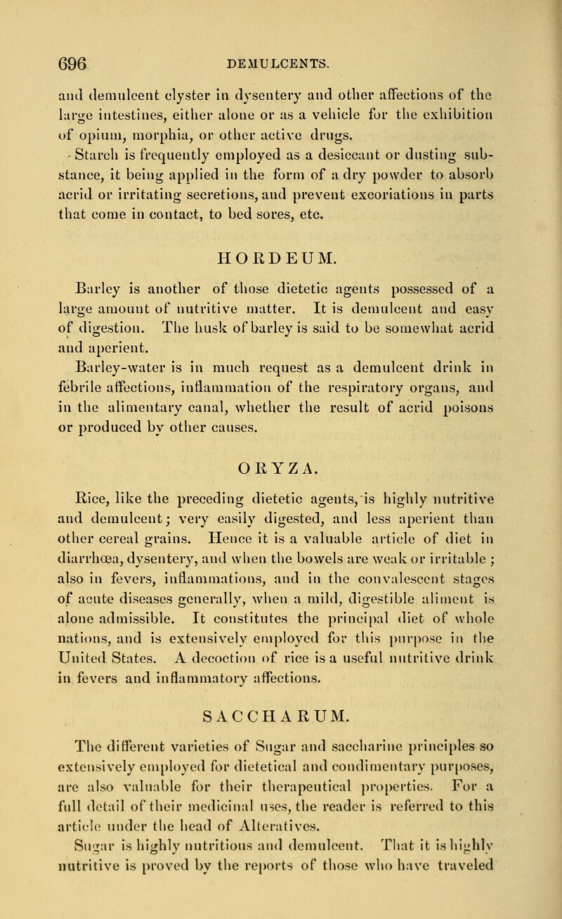 and demulcent clyster In dysentery and other affections of the large intestines, either alone or as a vehicle for the exhibition of opium, morphia, or other active drugs. • Starch is frequently employed as a desiccant or dusting sub- stance, it being applied in the form of a dry powder to absorb acrid or irritating secretions, and prevent excoriations in parts that come in contact, to bed sores, etc. HORDEUM. Barley is another of those dietetic agents possessed of a Itirge amount of nutritive matter. It is demulcent and easy of digestion. The husk of barley is said to be somewhat acrid and aperient. Barley-water is in much request as a demulcent drink in febrile affections, inflammation of the respiratory organs, and in the alimentary canal, whether the result of acrid poisons or produced by other causes. ORYZA. Rice, like the preceding dietetic agents, is highly nutritive and demulcent; very easily digested, and less aperient than other cereal grains. Hence it is a valuable article of diet in diarrhoea, dysentery, and when the bowels are weak or irritable ; also in fevers, inflammations, and in the convalescent stages of acute diseases generally, when a mild, digestible aliment is alone admissible. It constitutes the principal diet of whole nations, and is extensively employed for this purpose in the United States. A decoction of rice is a useful nutritive drink in fevers and inflammatory affections. SACCHARUM. The different varieties of Sugar and saccharine principles so extensively em[)loyed for dietetical and condimentary purposes, are also valuable for their therapeutical properties. For a fidl detail of their medicinal uses, the reader is referred to this article under the head of Alteratives. Snj^ar is highly nutritious and demulcent. Tliat it is highly nutritive is proved by the rejjorts of those who have traveled